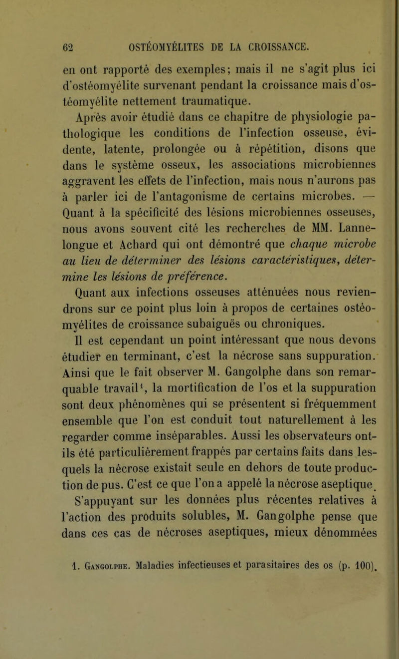 en ont rapporté des exemples; mais il ne s'agit plus ici d'ostéomyélite survenant pendant la croissance mais d'os- téomyélite nettement traumatique. Après avoir étudié dans ce chapitre de physiologie pa- thologique les conditions de l'infection osseuse, évi- dente, latente, prolongée ou à répétition, disons que dans le système osseux, les associations microbiennes aggravent les effets de l'infection, mais nous n'aurons pas à parler ici de l'antagonisme de certains microbes. — Quant à la spécificité des lésions microbiennes osseuses, nous avons souvent cité les recherches de MM. Lanne- longue et Achard qui ont démontré que chaque microbe au lieu de déterminer des lésions caractéristiques, déter- mine les lésions de préférence. Quant aux infections osseuses atténuées nous revien- drons sur ce point plus loin à propos de certaines ostéo- myélites de croissance subaiguës ou chroniques. Il est cependant un point intéressant que nous devons étudier en terminant, c'est la nécrose sans suppuration. Ainsi que le fait observer M. Gangolphe dans son remar- quable travail % la mortification de l'os et la suppuration sont deux phénomènes qui se présentent si fréquemment ensemble que l'on est conduit tout naturellement à les regarder comme inséparables. Aussi les observateurs ont- ils été particulièrement frappés par certains faits dans les- quels la nécrose existait seule en dehors de toute produc- tion de pus. C'est ce que l'on a appelé la nécrose aseptique, S'appuyant sur les données plus récentes relatives à l'action des produits solubles, M. Gangolphe pense que dans ces cas de nécroses aseptiques, mieux dénommées 1. Gangolphe. Maladies infectieuses et parasitaires des os (p. 100).