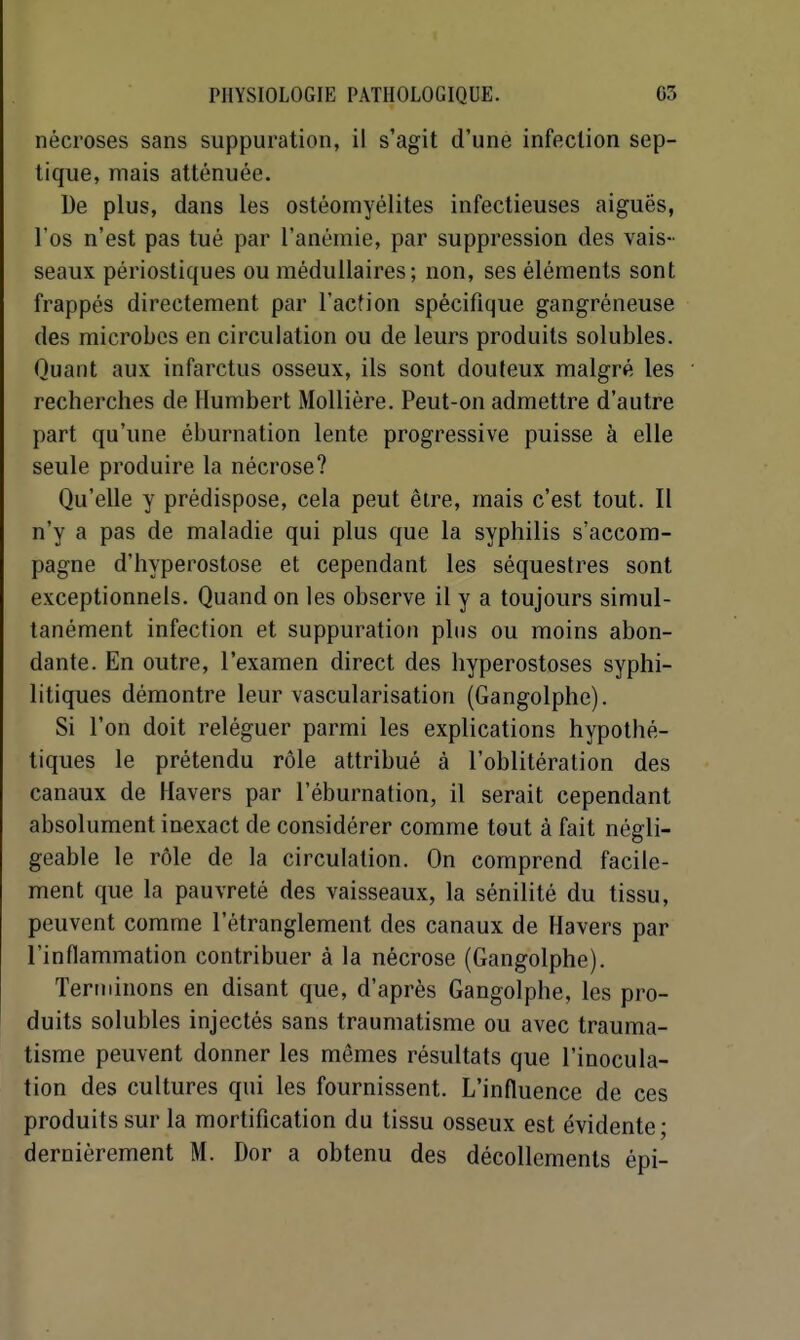 nécroses sans suppuration, il s'agit d'une infection sep- tique, mais atténuée. De plus, dans les ostéomyélites infectieuses aiguës, l'os n'est pas tué par l'anémie, par suppression des vais- seaux périostiques ou médullaires; non, ses éléments sont frappés directement par l'action spécifique gangréneuse des microbes en circulation ou de leurs produits solubles. Quant aux infarctus osseux, ils sont douteux malgré les recherches de Humbert MoUière. Peut-on admettre d'autre part qu'une éburnation lente progressive puisse à elle seule produire la nécrose? Qu'elle y prédispose, cela peut être, mais c'est tout. Il n'y a pas de maladie qui plus que la syphilis s'accom- pagne d'hyperostose et cependant les séquestres sont exceptionnels. Quand on les observe il y a toujours simul- tanément infection et suppuration plus ou moins abon- dante. En outre, l'examen direct des hyperostoses syphi- litiques démontre leur vascularisation (Gangolphe). Si l'on doit reléguer parmi les explications hypothé- tiques le prétendu rôle attribué à l'oblitération des canaux de Havers par l'éburnation, il serait cependant absolument inexact de considérer comme tout à fait négli- geable le rôle de la circulation. On comprend facile- ment que la pauvreté des vaisseaux, la sénilité du tissu, peuvent comme l'étranglement des canaux de Havers par l'inflammation contribuer à la nécrose (Gangolphe). Terminons en disant que, d'après Gangolphe, les pro- duits solubles injectés sans traumatisme ou avec trauma- tisme peuvent donner les mêmes résultats que l'inocula- tion des cultures qui les fournissent. L'influence de ces produits sur la mortification du tissu osseux est évidente; dernièrement M. Dor a obtenu des décollements épi-