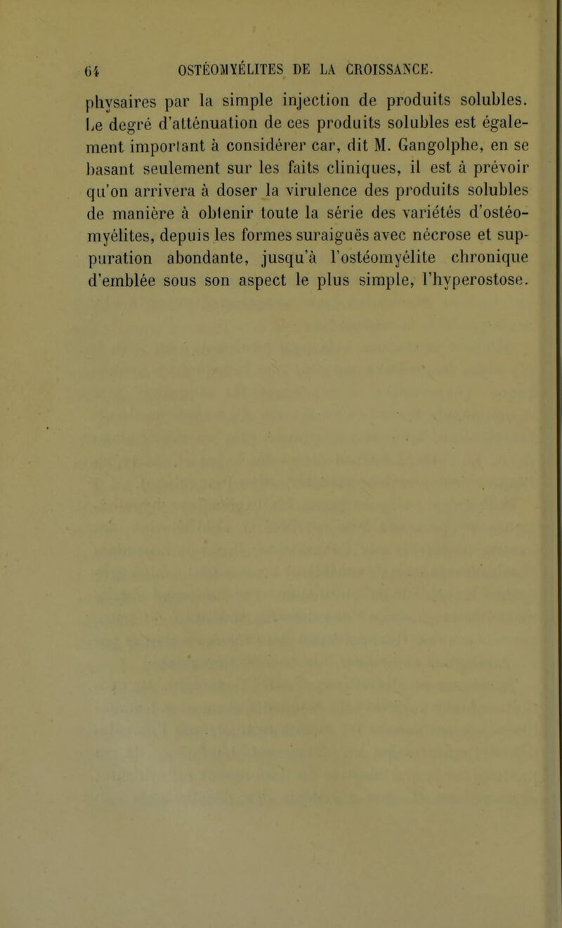 physaires par la simple injection de produits solubles. Le degré d'atténuation de ces produits solubles est égale- ment imporlant à considérer car, dit M. Gangolphe, en se basant seulement sur les faits cliniques, il est à prévoir qu'on arrivera à doser la virulence des produits solubles de manière k obtenir toute la série des variétés d'ostéo- myélites, depuis les formes suraiguës avec nécrose et sup- puration abondante, jusqu'à l'ostéomyélite chronique d'emblée sous son aspect le plus simple, l'hyperostose.