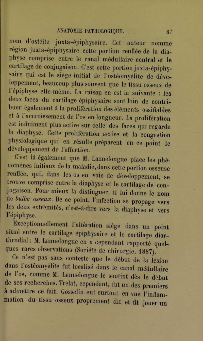 nom d'ostéite juxta-épiphysaire. Cet auteur nomme région juxta-épiphysaire cette portion renflée de la dia- physe comprise entre le canal médullaire central et le cartilage de conjugaison. C'est cette portion juxta-épiphy- saire qui est le siège initial de l'ostéomyélite de déve- loppement, beaucoup plus souvent que le tissu osseux de 1 epiphyse elle-même. La raison en est la suivante : les deux faces du cartilage épiphysaire sont loin de contri- buer également à la prolifération des éléments ossifiables et à l'accroissement de l'os en longueur. La prolifération est infiniment plus active sur celle des faces qui regarde la diaphyse. Cette prolifération active et la congestion physiologique qui en résulte préparent en ce point le développement de l'affection. C'est là également que M. Lannelongue place les phé- nomènes initiaux de la maladie, dans cette portion osseuse renflée, qui, dans les os en voie de développement, se trouve comprise entre la diaphyse et le cartilage de con- jugaison. Pour mieux la distinguer, il lui donne le nom de bulbe osseux. De ce point, l'infection se propage vers les deux extrémités, c'est-à-dire vers la diaphyse et vers l'épiphyse. Exceptionnellement l'altération siège dans un point situé entre le cartilage épiphysaire et le cartilage diar- throdial; M. Lannelongue en a cependant rapporté quel- ques rares observations (Société de chirurgie, 1887). Ce n'est pas sans conteste que le début de la lésion dans l'ostéomyélite fut localisé dans le canal médullaire de l'os, comme M. Lannelongue le soutint dès le début de ses recherches. Trélat, cependant, fut un des premiers à admettre ce fait. Gosselin eut surtout en vue l'inflam- mation du tissu osseux proprement dit et fit jouer un