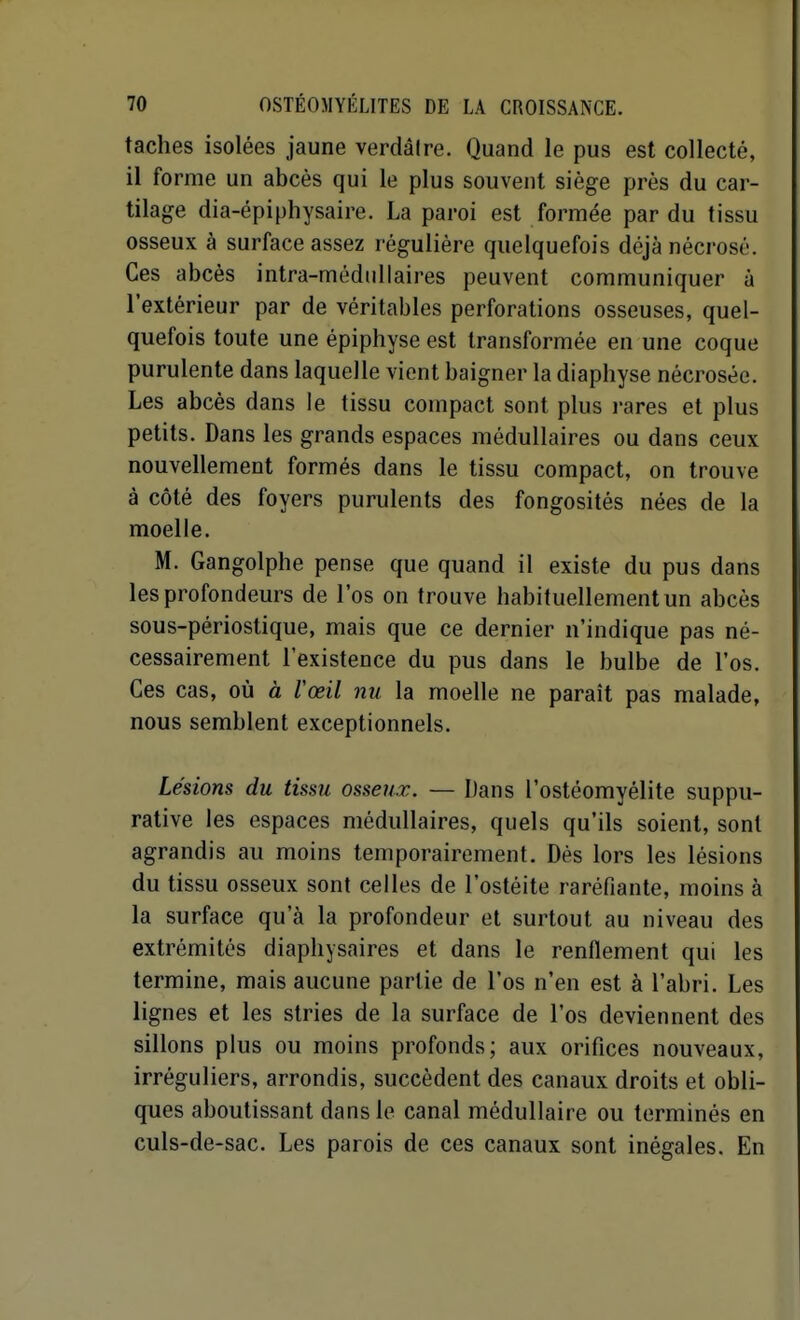 taches isolées jaune verdâire. Quand le pus est collecté, il forme un abcès qui le plus souvent siège près du car- tilage dia-épiphysaire. La paroi est formée par du tissu osseux à surface assez régulière quelquefois déjà nécrosé. Ces abcès intra-médiillaires peuvent communiquer à l'extérieur par de véritables perforations osseuses, quel- quefois toute une épiphyse est transformée en une coque purulente dans laquelle vient baigner la diaphyse nécrosée. Les abcès dans le tissu compact sont plus rares et plus petits. Dans les grands espaces médullaires ou dans ceux nouvellement formés dans le tissu compact, on trouve à côté des foyers purulents des fongosités nées de la moelle. M. Gangolphe pense que quand il existe du pus dans les profondeurs de l'os on trouve habituellement un abcès sous-périostique, mais que ce dernier n'indique pas né- cessairement l'existence du pus dans le bulbe de l'os. Ces cas, où à Vœil nu la moelle ne paraît pas malade, nous semblent exceptionnels. Lésions du tissu osseux. — Dans l'ostéomyélite suppu- rative les espaces médullaires, quels qu'ils soient, sont agrandis au moins temporairement. Dés lors les lésions du tissu osseux sont celles de l'ostéite raréfiante, moins à la surface qu'à la profondeur et surtout au niveau des extrémités diaphysaires et dans le renflement qui les termine, mais aucune partie de l'os n'en est à l'abri. Les lignes et les stries de la surface de l'os deviennent des sillons plus ou moins profonds; aux orifices nouveaux, irréguliers, arrondis, succèdent des canaux droits et obli- ques aboutissant dans le canal médullaire ou terminés en culs-de-sac. Les parois de ces canaux sont inégales. En