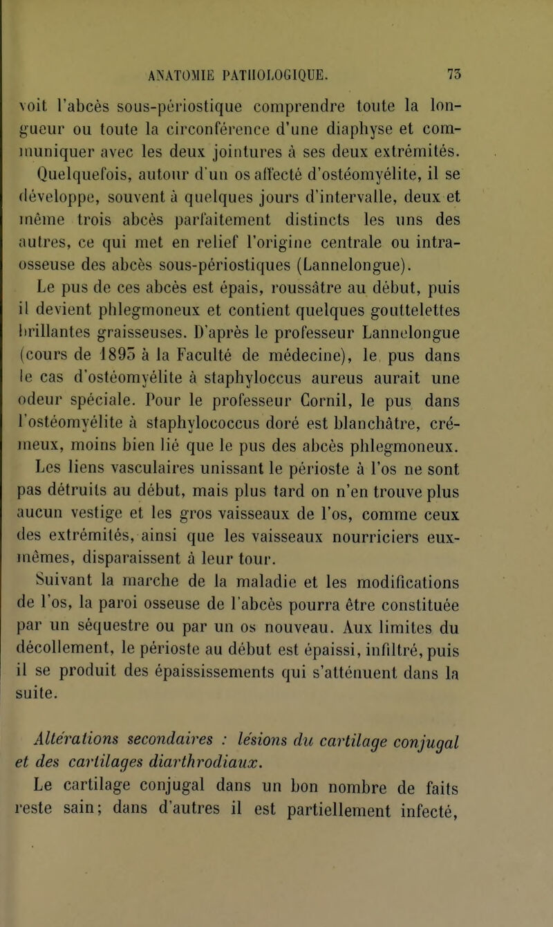 voit l'abcès sous-périostique comprendre toute la lon- gueur ou toute la circonférence d'une diaphyse et com- muniquer avec les deux jointures à ses deux extrémités. Quelquefois, autour d'un osadecté d'ostéomyélite, il se développe, souvent à quelques jours d'intervalle, deux et même trois abcès parfaitement distincts les uns des autres, ce qui met en relief l'origine centrale ou intra- osseuse des abcès sous-périostiques (Lannelongue). Le pus de ces abcès est épais, roussâtre au début, puis il devient phlegmoneux et contient quelques gouttelettes brillantes graisseuses. D'après le professeur Lannelongue (cours de 1895 à la Faculté de médecine), le pus dans le cas d'ostéomyélite à staphyloccus aureus aurait une odeur spéciale. Pour le professeur Cornil, le pus dans l'ostéomyélite à staphylococcus doré est blanchâtre, cré- meux, moins bien lié que le pus des abcès phlegmoneux. Les liens vasculaires unissant le périoste à l'os ne sont pas détruits au début, mais plus tard on n'en trouve plus aucun vestige et les gros vaisseaux de l'os, comme ceux des extrémités, ainsi que les vaisseaux nourriciers eux- mêmes, disparaissent à leur tour. Suivant la marche de la maladie et les modifications de l'os, la paroi osseuse de l'abcès pourra être constituée par un séquestre ou par un os nouveau. Aux limites du décollement, le périoste au début est épaissi, inrdtré,puis il se produit des épaississements qui s'atténuent dans la suite. Altérations secondaires : lésions du cartilage conjugal et des cartilages diarthrodiaux. Le cartilage conjugal dans un bon nombre de faits reste sain; dans d'autres il est partiellement infecté,