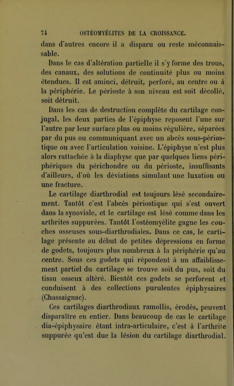 dans d'autres encore il a disparu ou reste méconnais- sable. Dans le cas d'altération partielle il s'y forme des trous, des canaux, des solutions de continuité plus ou moins étendues. Il est aminci, détruit, perforé, au centre ou à la périphérie. Le périoste à son niveau est soit décollé, soit détruit. Dans les cas de destruction complète du cartilage con- jugal, les deux parties de l'épiphyse reposent l'une sur l'autre par leur surface plus ou moins régulière, séparées par du pus ou communiquant avec un abcès sous-périos- tique ou avec l'articulation voisine. L'épiphyse n'est plus alors rattachée à la diaphyse que par quelques liens péri- phériques du périchondre ou du périoste, insuffisants d'ailleurs, d'où les déviations simulant une luxation ou une fracture. Le cartilage diarthrodial est toujours lésé secondaire- ment. Tantôt c'est l'abcès périostique qui s'est ouvert dans la synoviale, et le cartilage est lésé comme dans les arthrites suppurées. Tantôt l'ostéomyélite gagne les cou- ches osseuses sous-diarthrodiales. Dans ce cas, le carti- lage présente au début de petites dépressions en forme de godets, toujours plus nombreux à la périphérie qu'au centre. Sous ces godets qui répondent à un affaiblisse- ment partiel du cartilage se trouve soit du pus, soit du tissu osseux altéré. Bientôt ces godets se perforent et conduisent à des collections purulentes épiphysaires (Chassaignac). Ces cartilages diartlirodiaux ramollis, érodés, peuvent disparaître en entier. Dans beaucoup de cas le cartilage dia-épiphysaire étant intra-articulaire, c'est à l'arthrile suppurée qu'est due la lésion du cartilage diarthrodial.