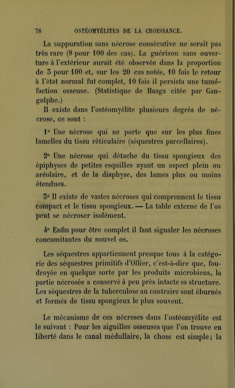 La suppuration sans nécrose consécutive ne serait pas très rare (8 pour 100 des cas). La guérison sans ouver- ture à l'extérieur aurait été observée dans la proportion de 3 pour 100 et, sur les 20 cas notés, 10 fois \& retour à l'état normal fut complet, 10 fois il persista une tumé- faction osseuse. (Statistique de Haaga citée par Gan- golphe.) Il existe dans l'ostéomyélite plusieurs degrés de né- crose, ce sont : 1° Une nécrose qui ne porte que sur les plus fines lamelles du tissu réticulaire (séquestres parcellaires). 2° Une nécrose qui détache du tissu spongieux des épiphyses de petites esquilles ayant un aspect plein ou aréolaire, et de la diaphyse, des lames plus ou moins étendues. 3 Il existe de vastes nécroses qui comprennent le tissu compact et le tissu spongieux. — La table externe de l'os peut se nécroser isolément. 4° Enfin pour être complet il faut signaler les nécroses concomitantes du nouvel os. Les séquestres appartiennent presque tous à la catégo- rie des séquestres primitifs d'Ollier, c'est-à-dire que, fou- droyée en quelque sorte par les produits microbiens, la partie nécrosée a conservé à peu près intacte sa structure. Les séquestres de la tuberculose au contraire sont éburnés et formés de tissu spongieux le plus souvent. Le mécanisme de ces nécroses dans l'ostéomyélite est le suivant : Pour les aiguilles osseuses que l'on trouve en liberté dans le canal médullaire, la chose est simple; la