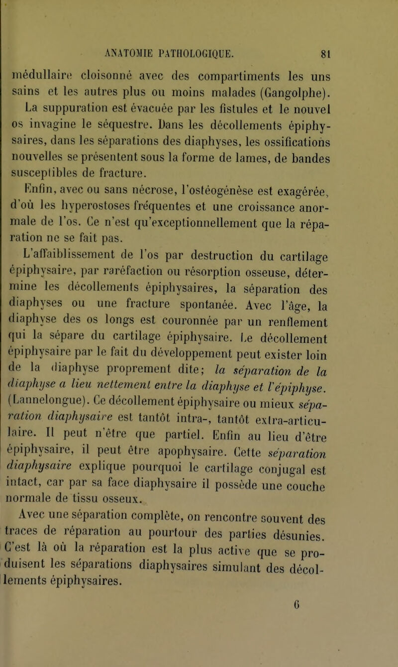 médullaire cloisonné avec des compartiments les uns sains et les autres plus ou moins malades (Gangolplie). La suppuration est évacuée par les fistules et le nouvel os invagine le séquestre. Dans les décollements épiphy- saires, dans les séparations des diaphyses, les ossifications nouvelles se présentent sous la forme de lames, de bandes susceplibles de fracture. Rnfîn, avec ou sans nécrose, l'ostéogénèse est exagérée, d'où les hyperostoses fréquentes et une croissance anor- male de l'os. Ce n'est qu'exceptionnellement que la répa- ration ne se fait pas. L'affaiblissement de l'os par destruction du cartilage épiphysaire, par raréfaction ou résorption osseuse, déter- mine les décollements épipbysaires, la séparation des diaphyses ou une fracture spontanée. Avec l'âge, la diaphyse des os longs est couronnée par un renflement qui la sépare du cartilage épiphysaire. I.e décollement épiphysaire par le fait du développement peut exister loin de la diaphyse proprement dite; la séparation de la diaphyse a lieu nettemenl entre la diaphyse et Véjnphijse. (Lannelongue). Ce décollement épiphysaire ou mieux sépa- ration diaphysaire est tantôt intra-, tantôt exlra-articu- laire. Il peut n'être que partiel. Enfin au lieu d'être épiphysaire, il peut être apophysaire. Cette séparation diaphysaire explique pourquoi le cartilage conjugal est intact, car par sa face diaphysaire il possède une couche normale de tissu osseux. Avec une séparation complète, on rencontre souvent des traces de réparation au pourtour des parties désunies. C'est là où la réparation est la plus active que se pro- duisent les séparations diaphysaires simulant des décol- lements épipbysaires. 6