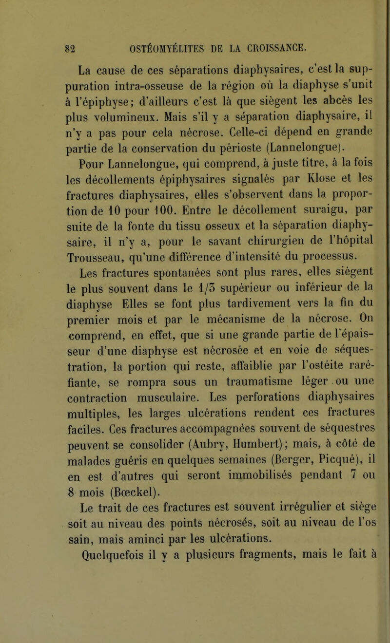 La cause de ces séparations diaphysaires, c'est la sup- puration intra-osseuse de la région où la diaphyse s'unit à l'épiphyse; d'ailleurs c'est là que siègent les abcès les plus volumineux. Mais s'il y a séparation diaphysaire, il n'y a pas pour cela nécrose. Celle-ci dépend en grande partie de la conservation du périoste (Lannelongue). Pour Lannelongue, qui comprend, à juste titre, à la fois les décollements épiphysaires signalés par Klose et les fractures diaphysaires, elles s'observent dans la propor- tion de 10 pour 100. Entre le décollement suraigu, par suite de la fonte du tissu osseux et la séparation diaphy- saire, il n'y a, pour le savant chirurgien de l'hôpital Trousseau, qu'une différence d'intensité du processus. Les fractures spontanées sont plus rares, elles siègent le plus souvent dans le I/o supérieur ou inférieur de la diaphyse Elles se font plus tardivement vers la fin du premier mois et par le mécanisme de la nécrose. On comprend, en effet, que si une grande partie de l'épais- seur d'une diaphyse est nécrosée et en voie de séques- tration, la portion qui reste, affaiblie par l'ostéite raré- fiante, se rompra sous un traumatisme léger ou une contraction musculaire. Les perforations diaphysaires multiples, les larges ulcérations rendent ces fractures faciles. Ces fractures accompagnées souvent de séquestres peuvent se consolider (Aubry, Humbert) ; mais, à côté de malades guéris en quelques semaines (Berger, Picqué), il en est d'autres qui seront immobilisés pendant 7 ou 8 mois (Bœckel). Le trait de ces fractures est souvent irrégulier et siège soit au niveau des points nécrosés, soit au niveau de l'os sain, mais aminci par les ulcérations. Quelquefois il y a plusieurs fragments, mais le fait à