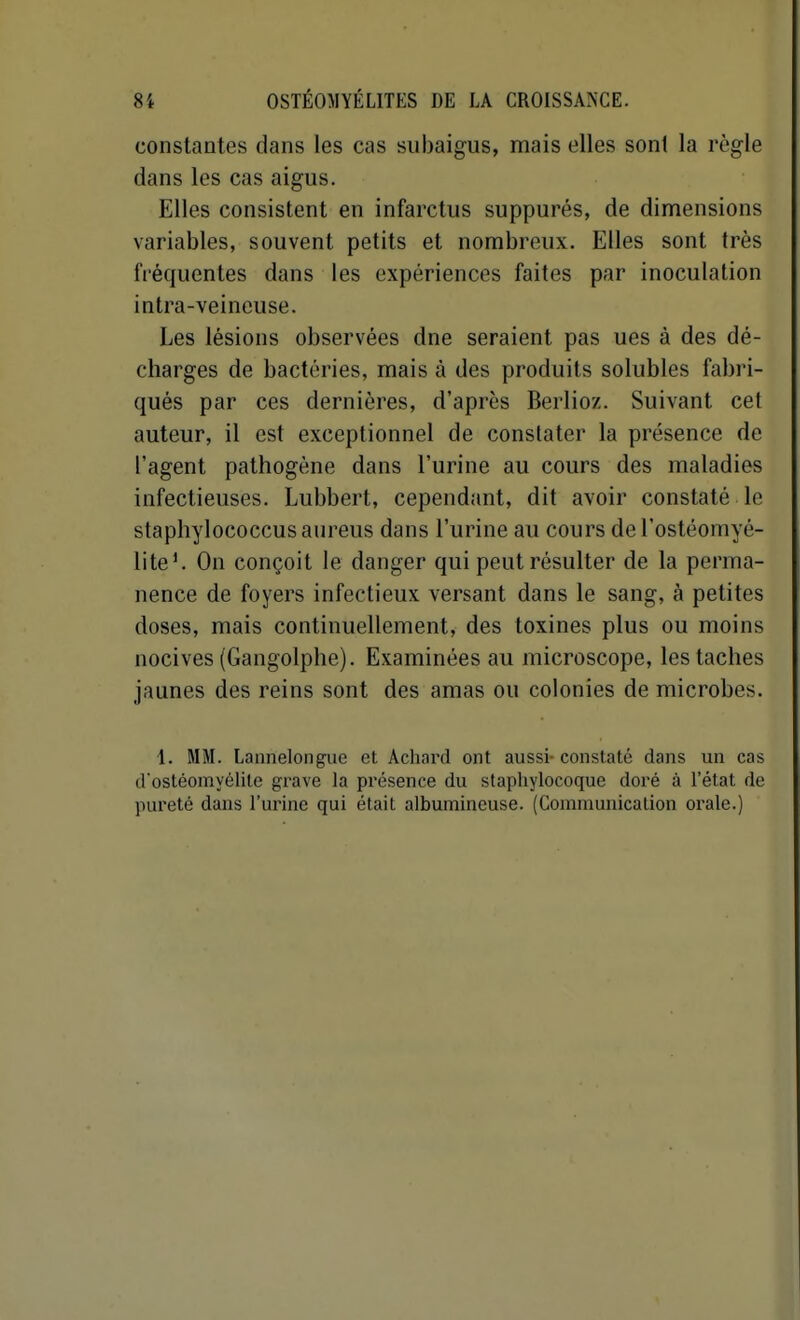 constantes dans les cas subaigus, mais elles sont la règle dans les cas aigus. Elles consistent en infarctus suppures, de dimensions variables, souvent petits et nombreux. Elles sont très fréquentes dans les expériences faites par inoculation intra-veineuse. Les lésions observées dne seraient pas ues à des dé- charges de bactéries, mais à des produits solubles fabri- qués par ces dernières, d'après Berlioz. Suivant cet auteur, il est exceptionnel de constater la présence de l'agent pathogène dans l'urine au cours des maladies infectieuses. Lubbert, cependant, dit avoir constaté le staphylococcusaureus dans l'urine au cours de l'ostéomyé- lite'. On conçoit le danger qui peut résulter de la perma- nence de foyers infectieux versant dans le sang, à petites doses, mais continuellement, des toxines plus ou moins nocives (Gangolphe). Examinées au microscope, les taches jaunes des reins sont des amas ou colonies de microbes. 1. MM. Lannelong-ue et Achard ont aussi-constaté dans un cas d'ostéomyélite grave la présence du staphylocoque doré à l'état de pureté dans l'urine qui était albumincuse. (Communication orale.)