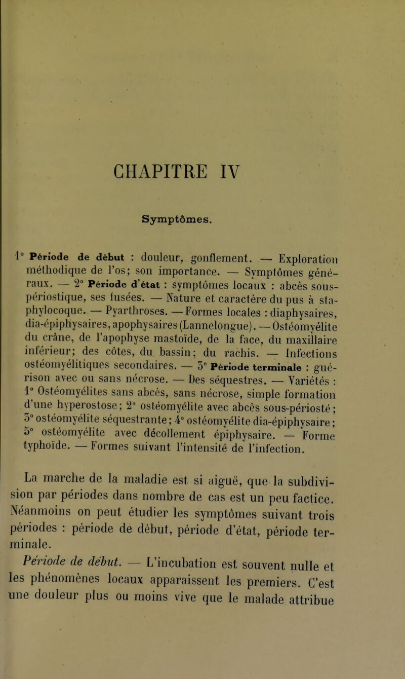 CHAPITRE IV Symptômes. '1° Période de début : douleur, gonflement. — Exploration méthodique de l'os; son importance. — Symptômes géné- raux. — 2° Période d'état : symptômes locaux : abcès sous- périostique, ses lusées. — Nature et caractère du pus à sla- phylocoque. — Pyarthroses. — Formes locales : diaphysaires, dia-épiphysaires, apophysaires (Lannelongue). — Ostéomyélite du crâne, de l'apophyse mastoïde, de la face, du maxillaire inférieur; des côtes, du bassin; du rachis. — Infections ostéomyéliliques secondaires. — 5 Période terminale : gué- rison avec ou sans nécrose. — Des séquestres. — Variétés : 1° Ostéomyélites sans abcès, sans nécrose, simple formation d'une hyperostose; 2° ostéomyéhte avec abcès sous-périosté ; o ostéomyélite séquestrante ; 4° ostéomyélite dia-épiphysaire ; 5° ostéomyélite avec décollement épiphysaire. — Forme typhoïde. — Formes suivant l'intensité de l'infection. La marche de la maladie est si aiguë, que la subdivi- sion par périodes dans nombre de cas est un peu factice. Néanmoins on peut étudier les symptômes suivant trois périodes : période de début, période d'état, période ter- minale. Période de début. — L'incubation est souvent nulle et les phénomènes locaux apparaissent les premiers. C'est une douleur plus ou moins vive que le malade attribue