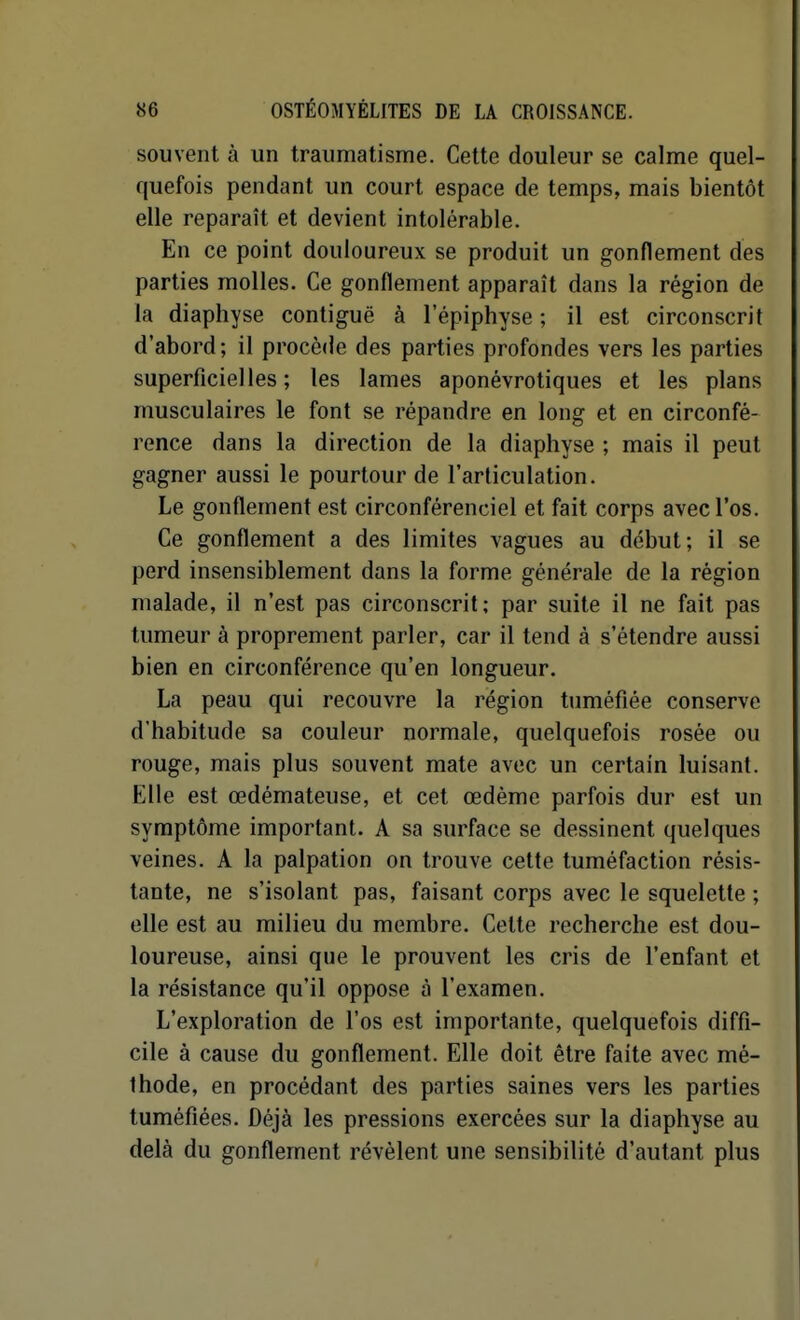 souvent à un traumatisme. Cette douleur se calme quel- quefois pendant un court espace de temps, mais bientôt elle reparaît et devient intolérable. En ce point douloureux se produit un gonflement des parties molles. Ce gonflement apparaît dans la région de la diaphyse contiguë à 1 epiphyse ; il est circonscrit d'abord; il procède des parties profondes vers les parties superficielles; les lames aponévrotiques et les plans musculaires le font se répandre en long et en circonfé- rence dans la direction de la diaphyse ; mais il peut gagner aussi le pourtour de l'articulation. Le gonflement est circonférenciel et fait corps avec l'os. Ce gonflement a des limites vagues au début; il se perd insensiblement dans la forme générale de la région malade, il n'est pas circonscrit; par suite il ne fait pas tumeur à proprement parler, car il tend à s'étendre aussi bien en circonférence qu'en longueur. La peau qui recouvre la région tuméfiée conserve d'habitude sa couleur normale, quelquefois rosée ou rouge, mais plus souvent mate avec un certain luisant. Elle est œdémateuse, et cet œdème parfois dur est un symptôme important. A sa surface se dessinent quelques veines. A la palpation on trouve cette tuméfaction résis- tante, ne s'isolant pas, faisant corps avec le squelette ; elle est au milieu du membre. Cette recherche est dou- loureuse, ainsi que le prouvent les cris de l'enfant et la résistance qu'il oppose à l'examen. L'exploration de l'os est importante, quelquefois diffi- cile à cause du gonflement. Elle doit être faite avec mé- thode, en procédant des parties saines vers les parties tuméfiées. Déjà les pressions exercées sur la diaphyse au delà du gonflement révèlent une sensibilité d'autant plus