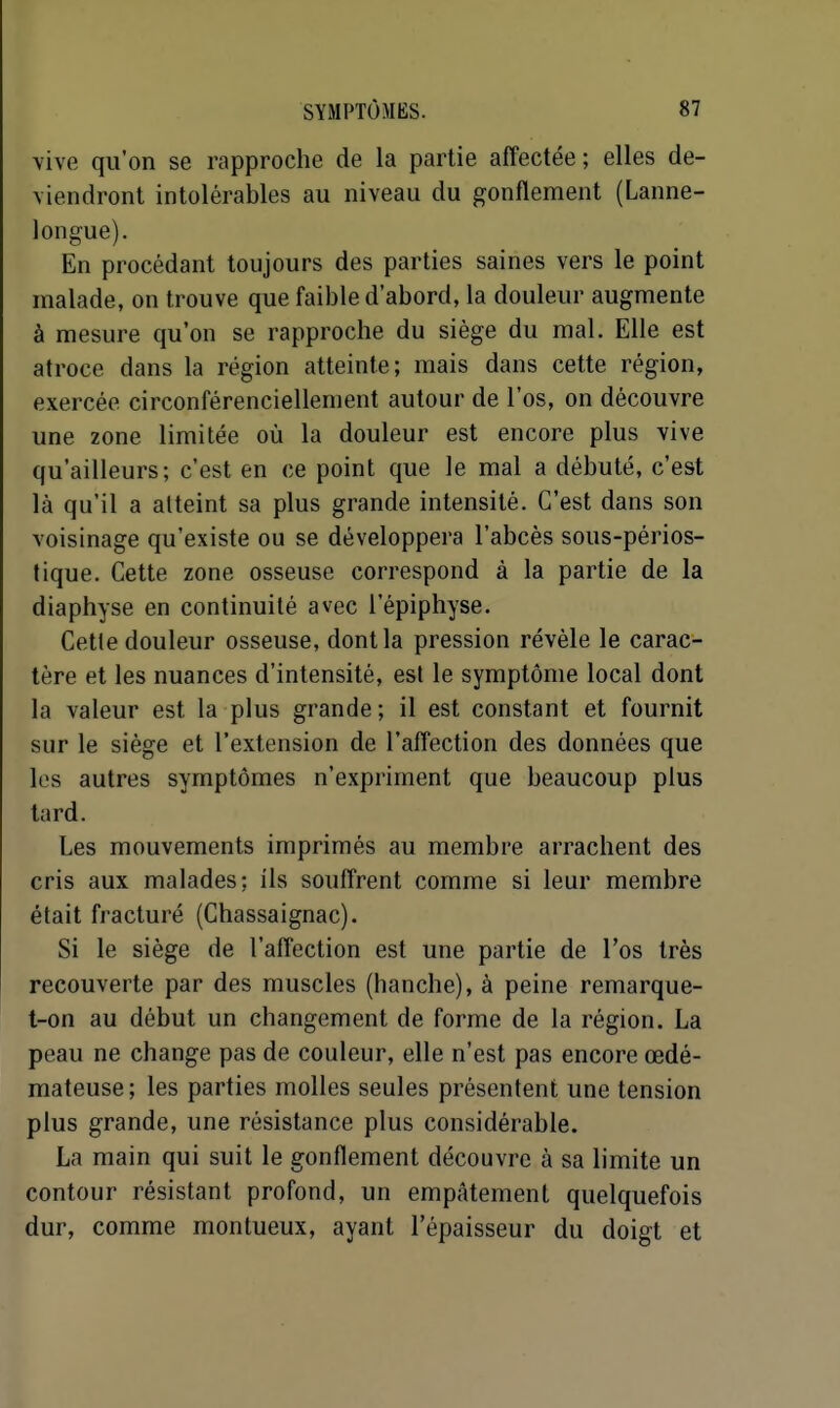 vive qu'on se rapproche de la partie affectée ; elles de- viendront intolérables au niveau du gonflement (Lanne- iongue). En procédant toujours des parties saines vers le point malade, on trouve que faible d'abord, la douleur augmente à mesure qu'on se rapproche du siège du mal. Elle est atroce dans la région atteinte; mais dans cette région, exercée circonférenciellement autour de l'os, on découvre une zone limitée où la douleur est encore plus vive qu'ailleurs; c'est en ce point que le mal a débuté, c'est là qu'il a atteint sa plus grande intensité. C'est dans son voisinage qu'existe ou se développera l'abcès sous-périos- tique. Cette zone osseuse correspond à la partie de la diaphyse en continuité avec l'épiphyse. Cette douleur osseuse, dont la pression révèle le carac- tère et les nuances d'intensité, est le symptôme local dont la valeur est la plus grande; il est constant et fournit sur le siège et l'extension de l'affection des données que les autres symptômes n'expriment que beaucoup plus tard. Les mouvements imprimés au membre arrachent des cris aux malades: ils souffrent comme si leur membre était fracturé (Chassaignac). Si le siège de l'affection est une partie de l'os très recouverte par des muscles (hanche), à peine remarque- t-on au début un changement de forme de la région. La peau ne change pas de couleur, elle n'est pas encore œdé- mateuse; les parties molles seules présentent une tension plus grande, une résistance plus considérable. La main qui suit le gonflement découvre à sa limite un contour résistant profond, un empâtement quelquefois dur, comme montueux, ayant l'épaisseur du doigt et