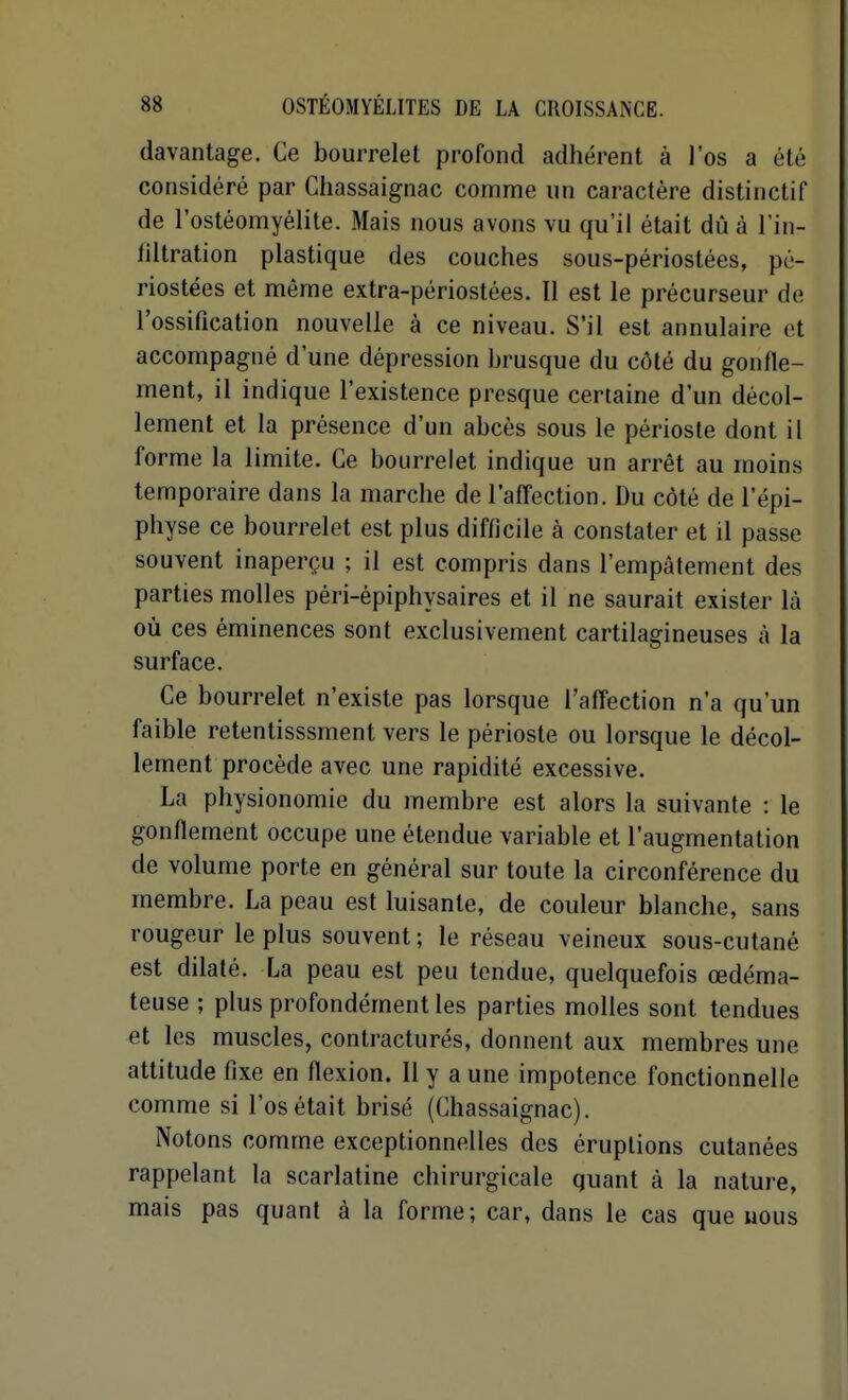 davantage. Ce bourrelet profond adhérent à l'os a été considéré par Chassaignac comme un caractère distinctif de l'ostéomyélite. Mais nous avons vu qu'il était dû à l'in- liltration plastique des couches sous-périostées, pc- riostées et même extra-périostées. Il est le précurseur de l'ossification nouvelle à ce niveau. S'il est annulaire et accompagné d'une dépression brusque du côté du gonfle- ment, il indique l'existence presque certaine d'un décol- lement et la présence d'un abcès sous le périoste dont il forme la limite. Ce bourrelet indique un arrêt au moins temporaire dans la marche de l'affection. Du côté de l'épi- physe ce bourrelet est plus difficile à constater et il passe souvent inaperçu ; il est compris dans l'empâtement des parties molles péri-épiphysaires et il ne saurait exister là où ces éminences sont exclusivement cartilagineuses à la surface. Ce bourrelet n'existe pas lorsque l'affection n'a qu'un faible retentisssment vers le périoste ou lorsque le décol- lement procède avec une rapidité excessive. La physionomie du membre est alors la suivante : le gonflement occupe une étendue variable et l'augmentation de volume porte en général sur toute la circonférence du membre. La peau est luisante, de couleur blanche, sans rougeur le plus souvent ; le réseau veineux sous-cutané est dilaté. La peau est peu tendue, quelquefois œdéma- teuse ; plus profondément les parties molles sont tendues et les muscles, contractures, donnent aux membres une attitude fixe en flexion. 11 y a une impotence fonctionnelle comme si l'os était brisé (Chassaignac). Notons comme exceptionnelles des éruptions cutanées rappelant la scarlatine chirurgicale quant à la nature, mais pas quant à la forme; car, dans le cas que nous