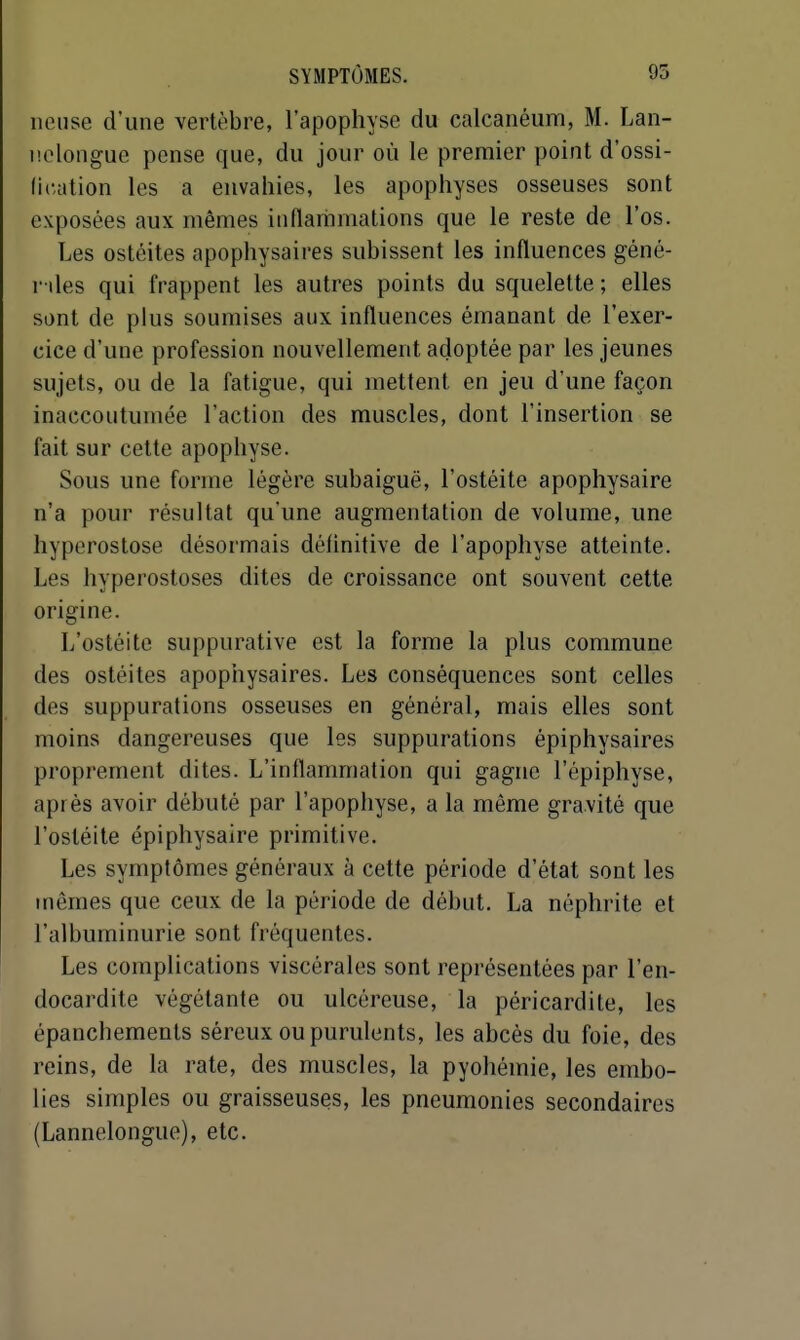 lieuse d'une vertèbre, l'apophyse du calcanéum, M. Lan- nelongue pense que, du jour où le premier point d'ossi- fication les a envahies, les apophyses osseuses sont exposées aux mêmes inflariimations que le reste de l'os. Les ostéites apophysaires subissent les influences géné- r lies qui frappent les autres points du squelette ; elles sont de plus soumises aux influences émanant de l'exer- cice d'une profession nouvellement adoptée par les jeunes sujets, ou de la fatigue, qui mettent en jeu d'une façon inaccoutumée l'action des muscles, dont l'insertion se fait sur cette apophyse. Sous une forme légère subaiguë, l'ostéite apophysaire n'a pour résultat qu'une augmentation de volume, une hyperostose désormais définitive de l'apophyse atteinte. Les hyperostoses dites de croissance ont souvent cette origine. L'ostéite suppurative est la forme la plus commune des ostéites apophysaires. Les conséquences sont celles des suppurations osseuses en général, mais elles sont moins dangereuses que les suppurations épiphysaires proprement dites. L'inflammation qui gagne l'épiphyse, après avoir débuté par l'apophyse, a la même gravité que l'ostéite épiphysaire primitive. Les symptômes généraux à cette période d'état sont les mêmes que ceux de la période de début. La néphrite et l'albuminurie sont fréquentes. Les complications viscérales sont représentées par l'en- docardite végétante ou ulcéreuse, la péricardite, les épanchements séreux ou purulents, les abcès du foie, des reins, de la rate, des muscles, la pyohémie, les embo- lies simples ou graisseuses, les pneumonies secondaires (Lannelongue), etc.