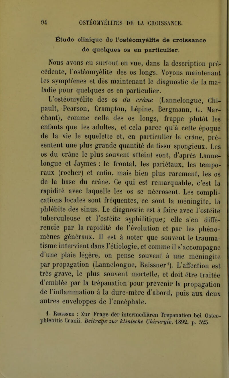 Étude clinique de l'ostéomyélite de croissance de quelques os en particulier. Nous avons eu surtout en vue, dans la description pré- cédente, l'ostéomyélite des os longs. Voyons maintenant les symptômes et dès maintenant le diagnostic de la ma- ladie pour quelques os en particulier. L'ostéomyélite des os du crâne (Lannelongue, Chi- pault, Pearson, Crampton, Lépine, Bergmann, G. Mar- chant), comme celle des os longs, frappe plutôt les enfants que les adultes, et cela parce qu'à cetle époque de la vie le squelette et, en particulier le crâne, pré- sentent une plus grande quantité de tissu spongieux. Les os du crâne le plus souvent atteint sont, d'après Lanne- longue et Jaymes : le frontal, les pariétaux, les tempo- raux (rocher) et enfin, mais bien plus rarement, les os de la base du crâne. Ce qui est remarquable, c'est la rapidité avec laquelle les os se nécrosent. Les compli- cations locales sont fréquentes, ce sont la méningite, la phlébite des sinus. Le diagnostic est à faire avec l'ostéite tuberculeuse et l'ostéite syphilitique; elle s'en diffé- rencie par la rapidité de l'évolution et par les phéno- mènes généraux. Il est à noter que souvent le trauma- tisme intervient dans l'étiologie, et comme il s'accompagne d'une plaie légère, on pense souvent à une méningite par propagation (Lannelongue, Reissner'). L'affection est très grave, le plus souvent mortelle, et doit être traitée d'emblée par la trépanation pour prévenir la propagation de l'inflammation à la dure-mère d'abord, puis aux deux autres enveloppes de l'encéphale. i. Reissner : Zur Frage der intermediàren Trépanation bel Osteo- phlebitis Cranii. Beitrctge zur klinische Chirurgie. 1892, p. 525.