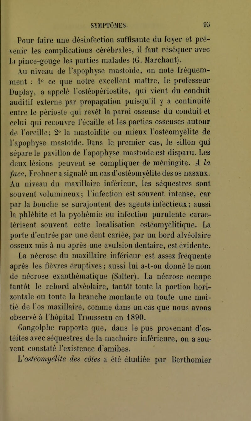 Pour faire une désinfection suffisante du foyer et pré- venir les complications cérébrales, il faut réséquer avec la pince-gouge les parties malades (G. Marchant). Au niveau de l'apophyse mastoïde, on note fréquem- ment : 1 ce que notre excellent maître, le professeur Duplay, a appelé l'osléopériostite, qui vient du conduit auditif externe par propagation puisqu'il y a continuité entre le périoste qui revêt la paroi osseuse du conduit et celui qui recouvre l'écaillé et les parties osseuses autour de l'oreille; 2 la mastoïdité ou mieux l'ostéomyélite de l'apophyse mastoïde. Dans le premier cas, le sillon qui sépare le pavillon de l'apophyse mastoïde est disparu. Les deux lésions peuvent se compliquer de méningite. A la face, Frohner a signalé un cas d'ostéomyélite des os nasaux. Au niveau du maxillaire inférieur, les séquestres sont souvent volumineux; l'infection est souvent intense, car par la bouche se surajoutent des agents infectieux; aussi la phlébite et la pyohémie ou infection purulente carac- térisent souvent cette localisation ostéomyélitique. La porte d'entrée par une dent cariée, par un bord alvéolaire osseux mis à nu après une avulsion dentaire, est évidente. La nécrose du maxillaire inférieur est assez fréquente après les fièvres éruptives ; aussi lui a-t-on donné le nom de nécrose exanthématique (Salter). La nécrose occupe tantôt le rebord alvéolaire, tantôt toute la portion hori- zontale ou toute la branche montante ou toute une moi- tié de l'os maxillaire, comme dans un cas que nous avons observé à l'hôpital Trousseau en 1890. Gangolphe rapporte que, dans le pus provenant d'os- téites avec séquestres de la mâchoire inférieure, on a sou- vent constaté l'existence d'amibes. L'ostéomyélite des côtes a été étudiée par Berthomier