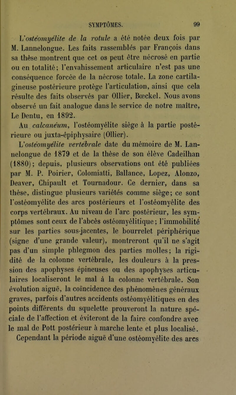 L'ostéomyélite de la rotule a été notée deux fois par M. Lannelongue. Les faits rassemblés par François dans sa thèse montrent que cet os peut être nécrosé en partie ou en totalité; l'envahissement articulaire n'est pas une conséquence forcée de la nécrose totale. La zone cartila- gineuse postérieure protège l'articulation, ainsi que cela résulte des faits observés par Ollier, Bœckel. Nous avons observé un fait analogue dans le service de notre maître, Le Dentu, en 1892. Au calcanéum, l'ostéomyélite siège à la partie posté- rieure ou juxta-épiphysaire (Olher). L'ostéomyélite vertébrale date du mémoire de M. Lan- nelongue de J879 et de la thèse de son élève Cadeilhan (1880); depuis, plusieurs observations ont été publiées par M. P. Poirier, Colomialti, Ballance, Lopez, Alonzo, Deaver, Chipault et Tournadour. Ce dernier, dans sa thèse, distingue plusieurs variétés comme siège; ce sont l'ostéomyélite des arcs postérieurs et l'ostéomyélite des corps vertébraux. Au niveau de l'arc postérieur, les sym- ptômes sont ceux de l'abcès ostéomyélitique; l'immobilité sur les parties sous-jacentes, le bourrelet périphérique (signe d'une grande valeur), montreront qu'il ne s'agit pas d'un simple phlegmon des parties molles; la rigi- dité de la colonne vertébrale, les douleurs à la pres- sion des apophyses épineuses ou des apophyses articu- laires localiseront le mal à la colonne vertébrale. Son évolution aiguë, la coïncidence des phénomènes généraux graves, parfois d'autres accidents ostéomyélitiques en des points différents du squelette prouveront la nature spé- ciale de l'affection et éviteront de la faire confondre avec le mal do Pott postérieur à marche lente et plus localisé. Cependant la période aiguë d'une ostéomyélite des arcs