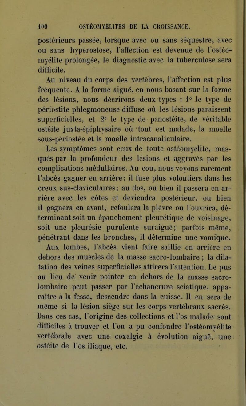 postérieurs passée, lorsque avec ou sans séquestre, avec ou sans hyperostose, l'affection est devenue de l'ostéo- myélite prolongée, le diagnostic avec la tuberculose sera difficile. Au niveau du corps des vertèbres, l'affection est plus fréquente. A la forme aiguë, en nous basant sur la forme des lésions, nous décrirons deux types : 1 le type de périostite phlegmoneuse diffuse oû les lésions paraissent superficielles, et 2» le type de panostéite, de véritable ostéite juxta-épiphysaire où tout est malade, la moelle sous-périostée et la moelle intracanaliculaire. Les symptômes sont ceux de toute ostéomyélite, mas- qués par la profondeur des lésions et aggravés par les complications médullaires. Au cou, nous voyons rarement l'abcès gagner en arriére ; il fuse plus volontiers dans les creux sus-claviculaires; au dos, ou bien il passera en ar- rière avec les côtes et deviendra postérieur, ou bien il gagnera en avant, refoulera la plèvre ou l'ouvrira, dé- terminant soit un épanchement pleurétique de voisinage, soit une pleurésie purulente suraiguë; parfois même, pénétrant dans les bronches, il détermine une vomique. Aux lombes, l'abcès vient faire saillie en arrière en dehors des muscles de la masse sacro-lombaire ; la dila- tation des veines superficielles attirera l'attention. Le pus au lieu de' venir pointer en dehors de la masse sacro- lombaire peut passer par l'échancrure sciatique, appa- raître à la fesse, descendre dans la cuisse. Il en sera de même si la lésion siège sur les corps vertébraux sacrés. Dans ces cas, l'origine des collections et l'os malade sont difficiles à trouver et l'on a pu confondre l'ostéomyélite vertébrale avec une coxalgie à évolution aiguë, une ostéite de l'os iliaque, etc.