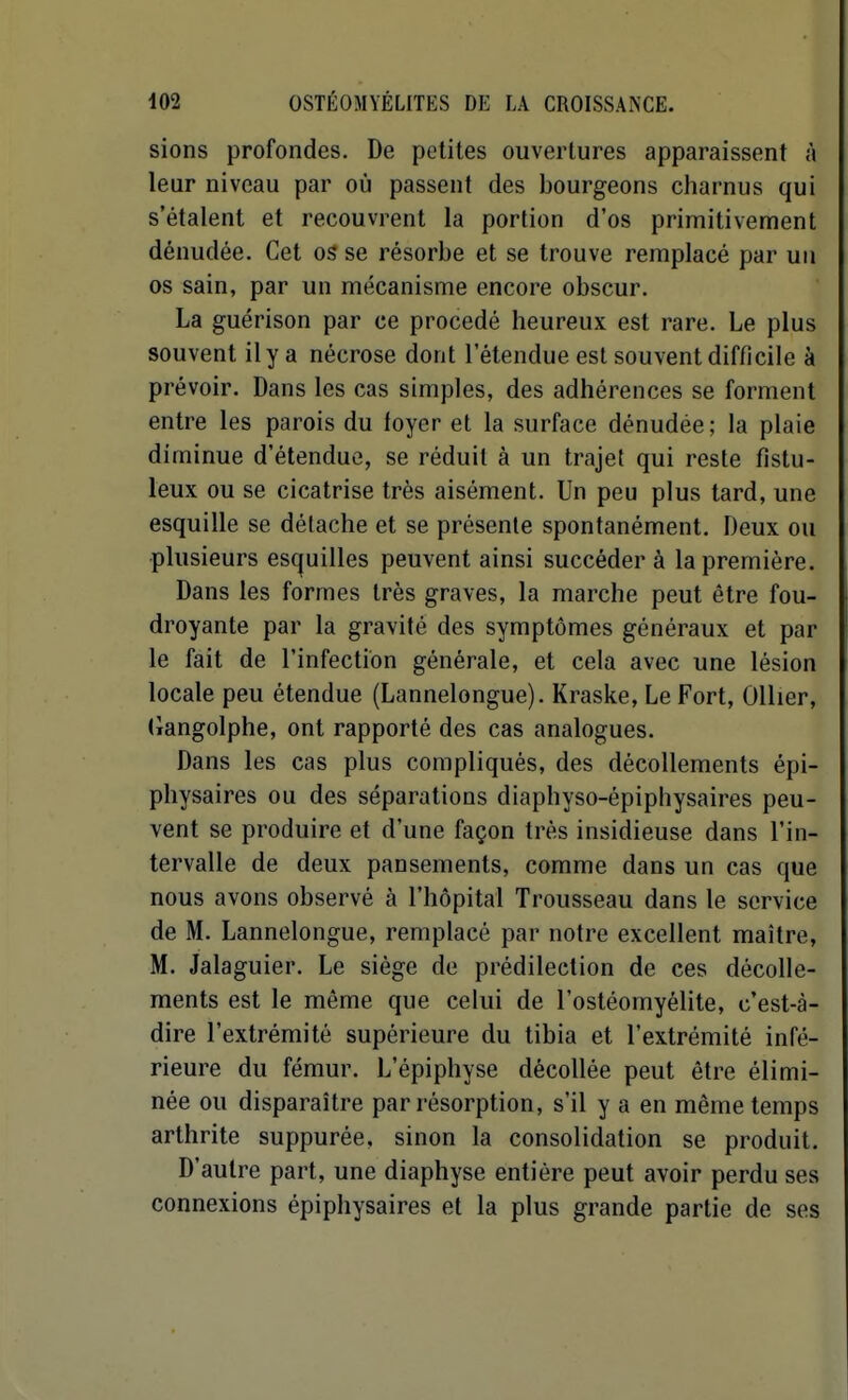 sions profondes. De petites ouvertures apparaissent à leur niveau par où passent des bourgeons charnus qui s'étalent et recouvrent la portion d'os primitivement dénudée. Cet os se résorbe et se trouve remplacé par un os sain, par un mécanisme encore obscur. La guérison par ce procédé heureux est rare. Le plus souvent il y a nécrose dont l'étendue est souvent difficile à prévoir. Dans les cas simples, des adhérences se forment entre les parois du foyer et la surface dénudée; la plaie diminue d'étendue, se réduit à un trajet qui reste fistu- leux ou se cicatrise très aisément. Un peu plus tard, une esquille se détache et se présente spontanément. Deux ou plusieurs es(^uilles peuvent ainsi succéder à la première. Dans les formes très graves, la marche peut être fou- droyante par la gravité des symptômes généraux et par le fait de l'infection générale, et cela avec une lésion locale peu étendue (Lannelongue). Kraske, Le Fort, OUier, (iangolphe, ont rapporté des cas analogues. Dans les cas plus compliqués, des décollements épi- physaires ou des séparations diaphyso-épiphysaires peu- vent se produire et d'une façon très insidieuse dans l'in- tervalle de deux pansements, comme dans un cas que nous avons observé à l'hôpital Trousseau dans le service de M. Lannelongue, remplacé par notre excellent maître, M. Jalaguier. Le siège de prédilection de ces décolle- ments est le même que celui de l'ostéomyélite, c'est-à- dire l'extrémité supérieure du tibia et l'extrémité infé- rieure du fémur. L'épiphyse décollée peut être élimi- née ou disparaître par résorption, s'il y a en même temps arthrite suppurée, sinon la consolidation se produit. D'autre part, une diaphyse entière peut avoir perdu ses connexions épiphysaires et la plus grande partie de ses