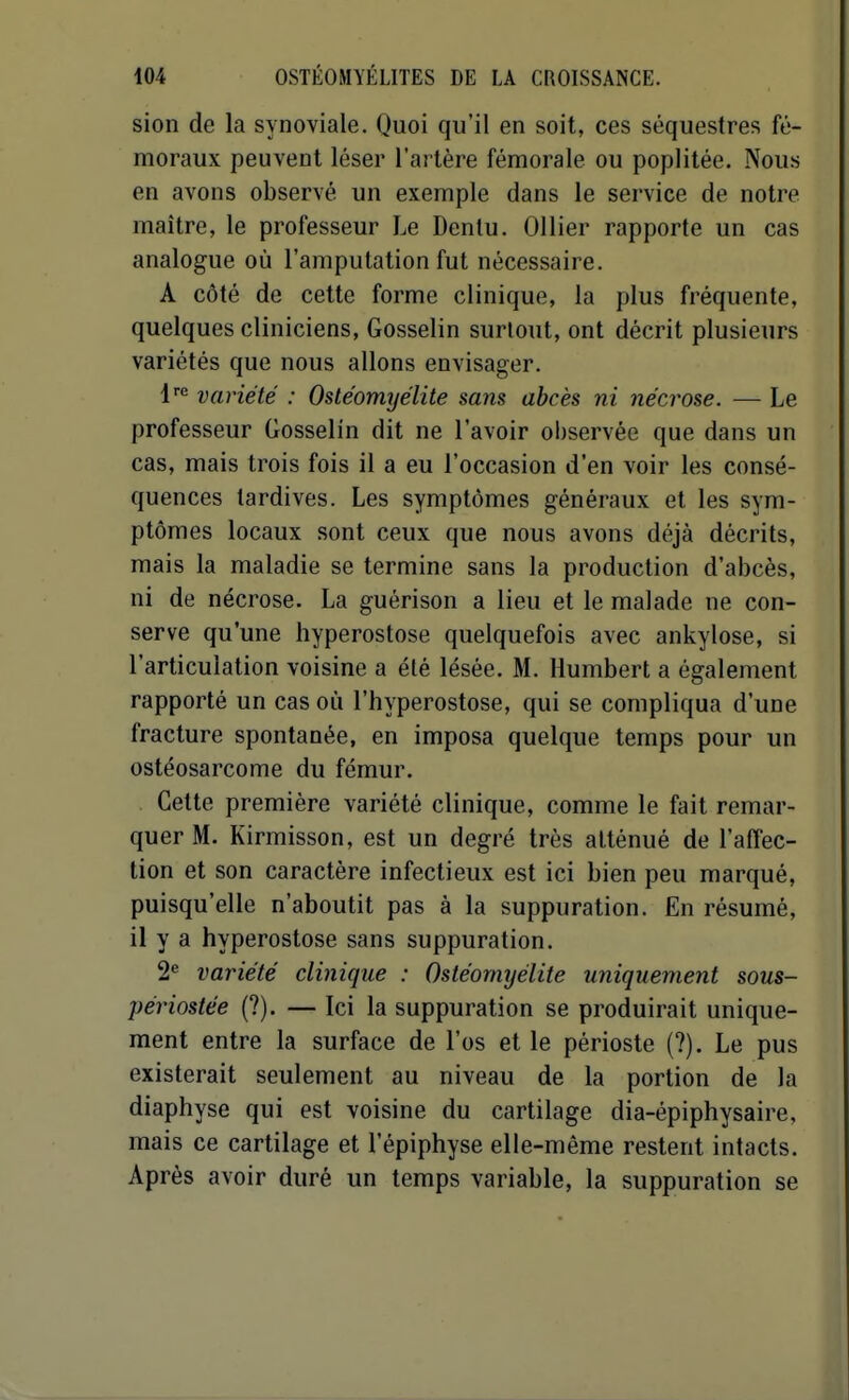 sion de la synoviale. Quoi qu'il en soit, ces séquestres fé- moraux peuvent léser l'artère fémorale ou poplitée. Nou.s en avons observé un exemple dans le service de notre maître, le professeur Le Dentu. Ollier rapporte un cas analogue où l'amputation fut nécessaire. A côté de cette forme clinique, la plus fréquente, quelques cliniciens, Gosselin surtout, ont décrit plusieurs variétés que nous allons envisager. l*^ variété : Ostéomyélite sans abcès ni nécrose. — Le professeur Gosselin dit ne l'avoir observée que dans un cas, mais trois fois il a eu l'occasion d'en voir les consé- quences tardives. Les symptômes généraux et les sym- ptômes locaux sont ceux que nous avons déjà décrits, mais la maladie se termine sans la production d'abcès, ni de nécrose. La guérison a lieu et le malade ne con- serve qu'une hyperostose quelquefois avec ankylose, si l'articulation voisine a été lésée. M. Humbert a également rapporté un cas où l'hyperostose, qui se compliqua d'une fracture spontanée, en imposa quelque temps pour un ostéosarcome du fémur. Cette première variété clinique, comme le fait remar- quer M. Kirmisson, est un degré très atténué de l'affec- tion et son caractère infectieux est ici bien peu marqué, puisqu'elle n'aboutit pas à la suppuration. En résumé, il y a hyperostose sans suppuration. 2* variété clinique : Ostéomyélite uniquement sous- périostée (?). — Ici la suppuration se produirait unique- ment entre la surface de l'os et le périoste (?). Le pus existerait seulement au niveau de la portion de la diaphyse qui est voisine du cartilage dia-épiphysaire, mais ce cartilage et l'épiphyse elle-même restent intacts. Après avoir duré un temps variable, la suppuration se