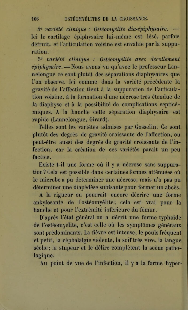 ¥ variété clinique : Ostéomyélite dia-épiphysaire. — Ici le cartilage épiphysaire lui-même est lésé, parfois détruit, et l'articulation voisine est envahie parla suppu- ration. 5*= variété clinique : Ostéomyélite avec décollement épiphysaire.—Nous avons vu qu'avec le professeur Lan- nelongue ce sont plutôt des séparations diaphysaires que l'on observe. Ici comme dans la variété précédente la gravité de l'affection tient à la suppuration de l'articula- tion voisine, à la formation d'une nécrose très étendue de la diaphyse et à la possibilité de complications septicé- miques. A la hanche cette séparation diaphysaire est rapide (Lannelongue, Girard). Telles sont les variétés admises par Gosselin. Ce sont plutôt des degrés de gravité croissante de l'afTection, ou peut-être aussi des degrés de gravité croissante de l'in- fection, car la création de ces variétés paraît un peu factice. Existe-l-il une forme où il y a nécrose sans suppura- tion? Cela est possible dans certaines formes atténuées où le microbe a pu déterminer une nécrose, mais n'a pas pu déterminer une diapédèse suffisante pour former un abcès. A la rigueur on pourrait encore décrire une forme ankylosante de l'ostéomyélite; cela est vrai pour la hanche et pour l'extrémité inférieure du fémur. D'après l'état général on a décrit une forme typhoïde de l'ostéomyélite, c'est celle où les symptômes généraux sont prédominants. La fièvre est intense, le pouls fréquent et petit, la céphalalgie violente, la soif très vive, la langue sèche; la stupeur et le délire complètent la scène patho- logique. Au point de vue de l'infection, il y a la forme hyper-