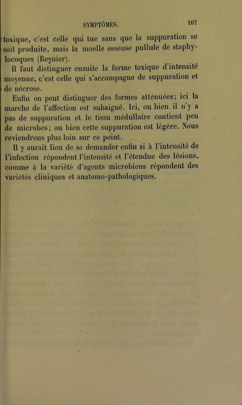 toxique, c'est celle qui tue sans que la suppuration se soit produite, mais la moelle osseuse pullule de staphy- locoques (Reynier). 11 faut distinguer ensuite la forme toxique d'intensité moyenne, c'est celle qui s'accompagne de suppuration et de nécrose. Enfin on peut distinguer des formes atténuées; ici la marche de l'affection est subaiguë. Ici, ou bien il n'y a pas de suppuration et le tissu médullaire contient peu de microbes ; ou bien cette suppuration est légère. Nous reviendrons plus loin sur ce point. H y aurait lieu de se demander enfin si à l'intensité de l'infection répondent l'intensité et l'étendue des lésions, comme à la variété d'agents microbiens répondent des variétés cliniques et anatomo-pathologiques.