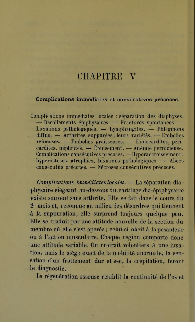 CHAPITRE V Complications immédiates et consécutives précoces. Complications immédiates locales : séparation des diaphyses. — Décollements épiphysaires. — Fractures spontanées. — Luxations pathologiques. — Lymphangites. — Phlegmons diffus. — Arthrites suppurées; leurs variétés. — Embolies veineuses. — Embolies graisseuses. — Endocardites, péri- cardites, néphrites. — Épuisement. — Anémie pernicieuse. Complications consécutives précoces. —Hyperaccroissemenl ; hyperosloses, atrophies, luxations pathologiques. — Abcès consécutifs précoces. — Nécroses consécutives précoces. Complications immédiates locales. — La séparation dia- physaire siégeant au-dessous du cartilage dia-épiphysaire existe souvent sans arthrite. Elle se fait dans le cours du 2*= mois et, reconnue au milieu des désordres qui tiennent à la suppuration, elle surprend toujours quelque peu. Elle se traduit par une attitude nouvelle de la section du membre où elle s'est opérée; celui-ci obéit à la pesanteur ou à l'action musculaire. Chaque région comporte donc une attitude variable. On croirait volontiers à une luxa- tion, mais le siège exact de la mobilité anormale, la sen- sation d'un frottement dur et sec, la crépitation, feront le diagnostic. La régénération osseuse rétablit la continuité de l'os et