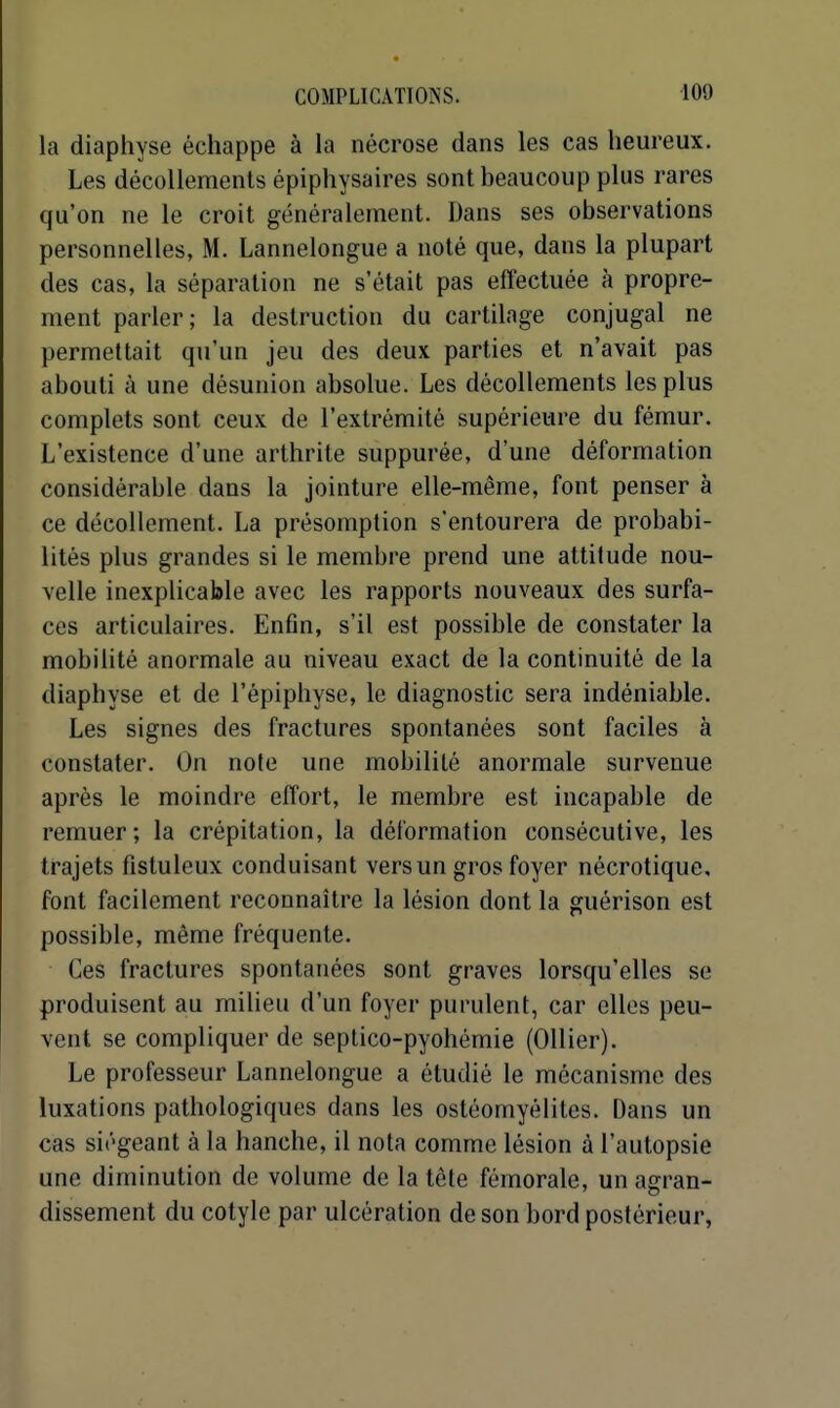 la diaphyse échappe à la nécrose dans les cas heureux. Les décollements épiphysaires sont beaucoup plus rares qu'on ne le croit généralement. Dans ses observations personnelles, M. Lannelongue a noté que, dans la plupart des cas, la séparation ne s'était pas effectuée à propre- ment parler; la destruction du cartilage conjugal ne permettait qu'un jeu des deux parties et n'avait pas abouti à une désunion absolue. Les décollements les plus complets sont ceux de l'extrémité supérieure du fémur. L'existence d'une arthrite suppurée, d'une déformation considérable dans la jointure elle-même, font penser à ce décollement. La présomption s'entourera de probabi- lités plus grandes si le membre prend une attitude nou- velle inexplicable avec les rapports nouveaux des surfa- ces articulaires. Enfin, s'il est possible de constater la mobilité anormale au niveau exact de la continuité de la diaphyse et de l'épiphyse, le diagnostic sera indéniable. Les signes des fractures spontanées sont faciles à constater. On note une mobilité anormale survenue après le moindre effort, le membre est incapable de remuer; la crépitation, la déformation consécutive, les trajets fistuleux conduisant vers un gros foyer nécrotique, font facilement reconnaître la lésion dont la guérison est possible, même fréquente. Ces fractures spontanées sont graves lorsqu'elles se produisent au milieu d'un foyer purulent, car elles peu- vent se compliquer de seplico-pyohémie (Ollier). Le professeur Lannelongue a étudié le mécanisme des luxations pathologiques dans les ostéomyélites. Dans un cas siégeant à la hanche, il nota comme lésion à l'autopsie une diminution de volume de la tête fémorale, un as:ran- dissement du cotyle par ulcération de son bord postérieur,