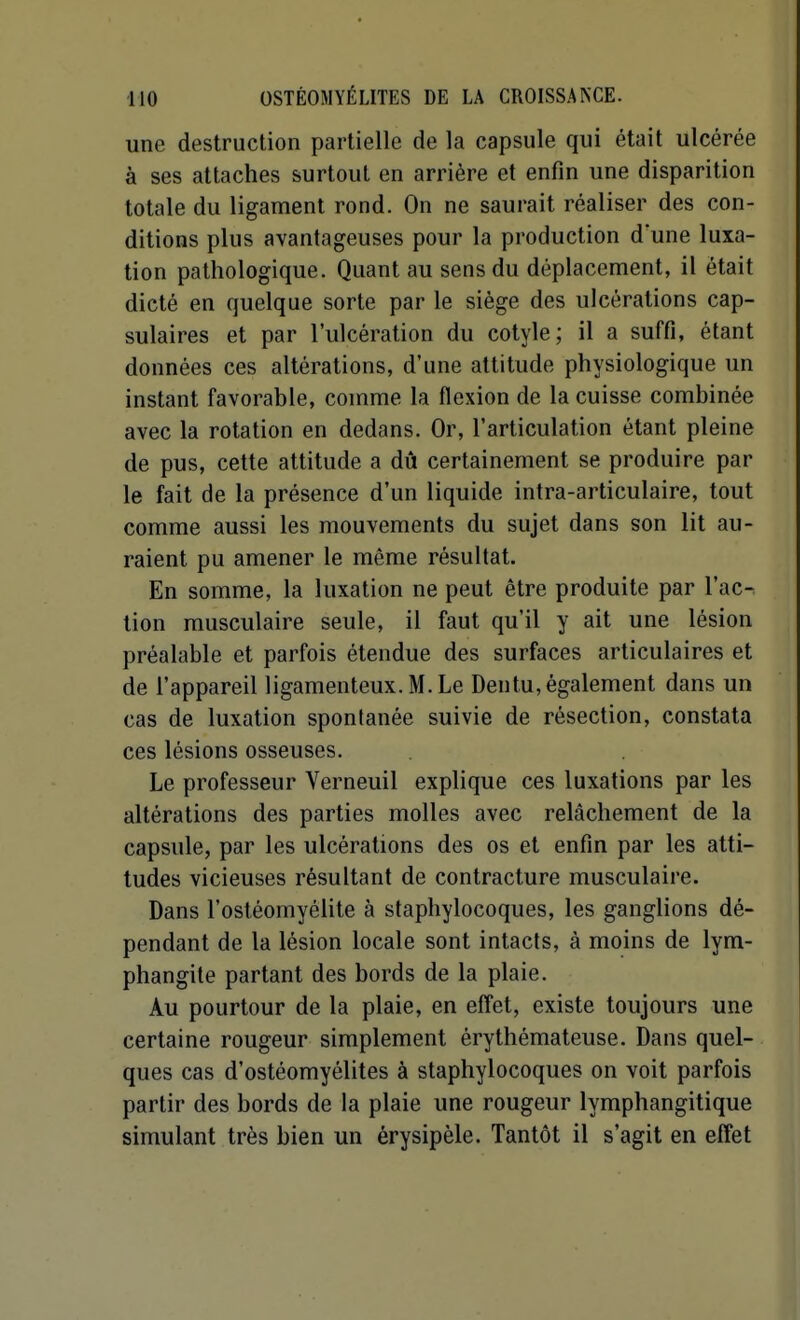 une destruction partielle de la capsule qui était ulcérée à ses attaches surtout en arrière et enfin une disparition totale du ligament rond. On ne saurait réaliser des con- ditions plus avantageuses pour la production d'une luxa- tion pathologique. Quant au sens du déplacement, il était dicté en quelque sorte par le siège des ulcérations cap- sulaires et par l'ulcération du cotyle; il a suffi, étant données ces altérations, d'une attitude physiologique un instant favorable, comme la flexion de la cuisse combinée avec la rotation en dedans. Or, l'articulation étant pleine de pus, cette attitude a dû certainement se produire par le fait de la présence d'un liquide intra-articulaire, tout comme aussi les mouvements du sujet dans son lit au- raient pu amener le même résultat. En somme, la luxation ne peut être produite par l'ac-: tion musculaire seule, il faut qu'il y ait une lésion préalable et parfois étendue des surfaces articulaires et de l'appareil ligamenteux. M. Le Dentu, également dans un cas de luxation spontanée suivie de résection, constata ces lésions osseuses. Le professeur Verneuil explique ces luxations par les altérations des parties molles avec relâchement de la capsule, par les ulcérations des os et enfin par les atti- tudes vicieuses résultant de contracture musculaire. Dans l'ostéomyélite à staphylocoques, les ganglions dé- pendant de la lésion locale sont intacts, à moins de lym- phangite partant des bords de la plaie. Au pourtour de la plaie, en effet, existe toujours une certaine rougeur simplement érythémateuse. Dans quel- ques cas d'ostéomyélites à staphylocoques on voit parfois partir des bords de la plaie une rougeur lymphangitique simulant très bien un érysipèle. Tantôt il s'agit en effet