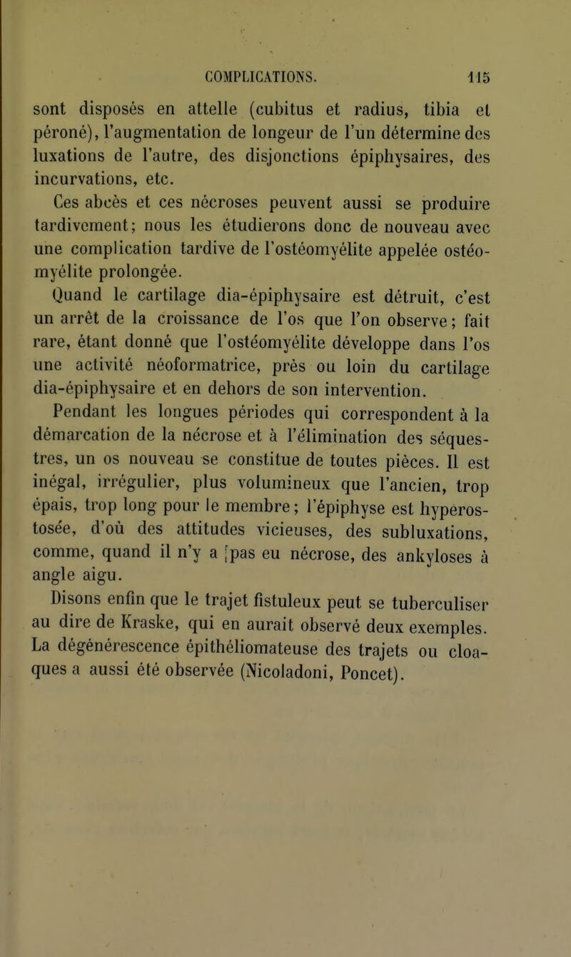 sont disposés en attelle (cubitus et radius, tibia et péroné), l'augmentation de longeur de l'un détermine des luxations de l'autre, des disjonctions épiphysaires, des incurvations, etc. Ces abcès et ces nécroses peuvent aussi se produire tardivement ; nous les étudierons donc de nouveau avec une complication tardive de l'ostéomyélite appelée ostéo- myélite prolongée. Ouand le cartilage dia-épiphysaire est détruit, c'est un arrêt de la croissance de l'os que l'on observe ; fait rare, étant donné que l'ostéomyélite développe dans l'os une activité néoformatrice, près ou loin du cartilage dia-épiphysaire et en dehors de son intervention. Pendant les longues périodes qui correspondent à la démarcation de la nécrose et à l'élimination des séques- tres, un os nouveau se constitue de toutes pièces. Il est inégal, irrégulier, plus volumineux que l'ancien, trop épais, trop long pour le membre; l'épiphyse est hyperos- tosée, d'où des attitudes vicieuses, des subluxations, comme, quand il n'y a [pas eu nécrose, des ankyloses à angle aigu. Disons enfm que le trajet fistuleux peut se tuberculiser au dire de Kraske, qui en aurait observé deux exemples. La dégénérescence épithéliomateuse des trajets ou cloa- ques a aussi été observée (Nicoladoni, Poncet).