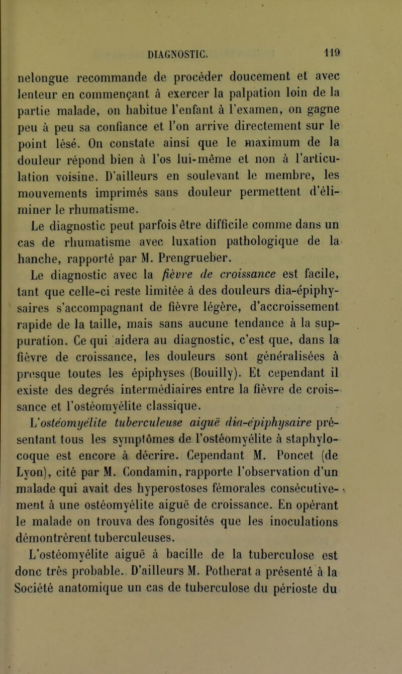 nelongue recommande de procéder doucement et avec lenteur en commençant à exercer la palpation loin de la partie malade, on habitue l'enfant à l'examen, on gagne peu à peu sa confiance et l'on arrive directement sur le point lésé. On constate ainsi que le maximum de la douleur répond bien à l'os lui-même et non à l'articu- lation voisine. D'ailleurs en soulevant le membre, les mouvements imprimés sans douleur permettent d'éli- miner le rhumatisme. Le diagnostic peut parfois être difficile comme dans un cas de rhumatisme avec luxation pathologique de la hanche, rapporté par M. Prengrueber. Le diagnostic avec la fièvre de croissance est facile, tant que celle-ci reste limitée à des douleurs dia-épiphy- saires s'accompagnant de fièvre légère, d'accroissement rapide de la taille, mais sans aucune tendance à la sup- puration. Ce qui aidera au diagnostic, c'est que, dans la fièvre de croissance, les douleurs sont généralisées à presque toutes les épiphyses (Bouilly). Et cependant il existe des degrés intermédiaires entre la fièvre de crois- sance et l'ostéomyélite classique. L'ostéomyélite tuberculeuse aiguë dia-épiphysaire pré- sentant tous les symplômes de l'ostéomyéhte à staphylo- coque est encore à décrire. Cependant M. Poucet (de Lyon), cité par M, Condamin, rapporte l'observation d'un malade qui avait des hyperostoses fémorales consécutive- ^ ment à une ostéomyélite aiguë de croissance. En opérant le malade on trouva des fongosités que les inoculations démontrèrent tuberculeuses. L'ostéomyélite aiguë à bacille de la tuberculose est donc très probable. D'ailleurs M. Potherat a présenté à la Société anatomique un cas de tuberculose du périoste du