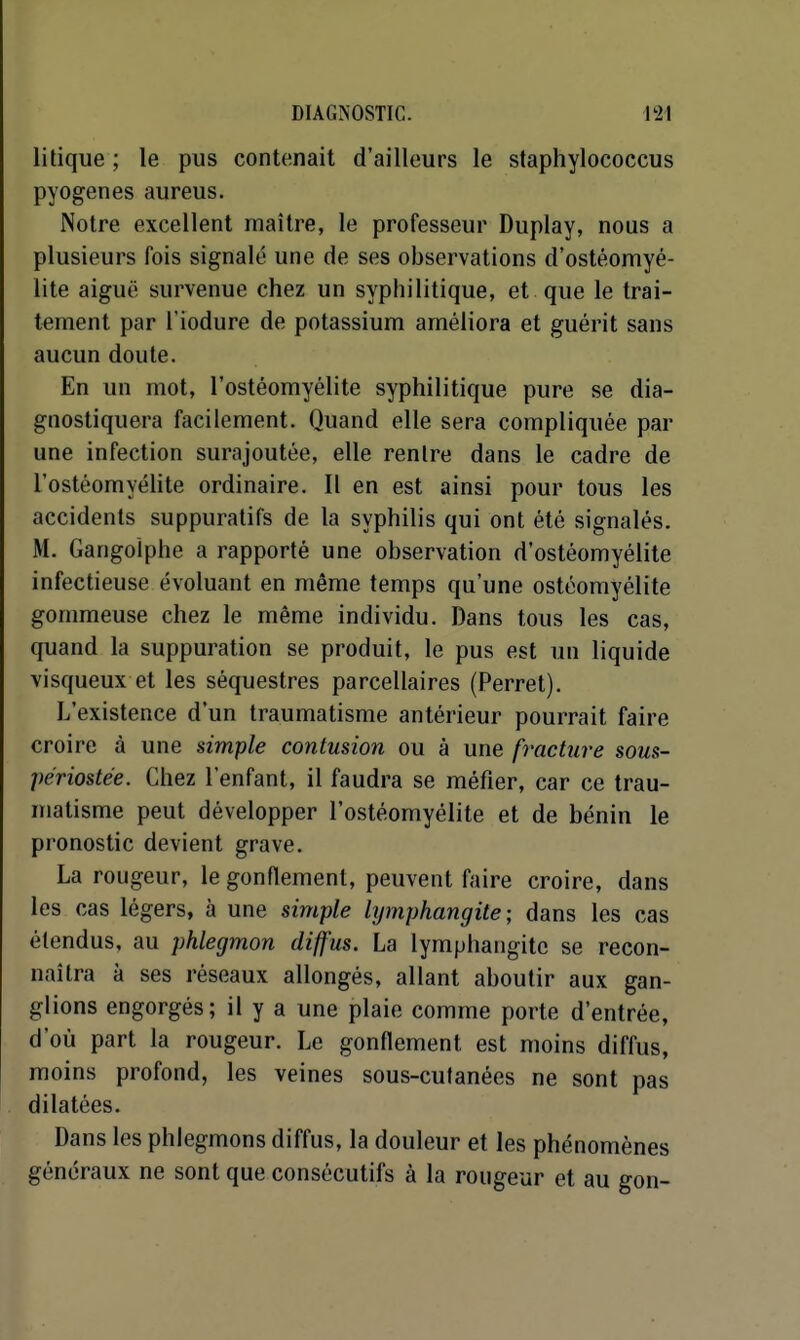 litique ; le pus contenait d'ailleurs le staphylococcus pyogenes aureus. Notre excellent maître, le professeur Duplay, nous a plusieurs fois signalé une de ses observations d'ostéomyé- lite aiguë survenue chez un syphilitique, et que le trai- tement par l'iodure de potassium améliora et guérit sans aucun doute. En un mot, l'ostéomyélite syphilitique pure se dia- gnostiquera facilement. Quand elle sera compliquée par une infection surajoutée, elle rentre dans le cadre de l'ostéomyélite ordinaire. Il en est ainsi pour tous les accidents suppuratifs de la syphilis qui ont été signalés. M. Gangoiphe a rapporté une observation d'ostéomyélite infectieuse évoluant en même temps qu'une ostéomyélite gommeuse chez le même individu. Dans tous les cas, quand la suppuration se produit, le pus est un liquide visqueux et les séquestres parcellaires (Perret). L'existence d'un traumatisme antérieur pourrait faire croire à une simple contusion ou à une fracture sous- périostée. Chez l'enfant, il faudra se méfier, car ce trau- matisme peut développer l'ostéomyélite et de bénin le pronostic devient grave. La rougeur, le gonflement, peuvent faire croire, dans les cas légers, à une simple lymphangite; dans les cas étendus, au phlegmon diffus. La lymphangite se recon- naîtra à ses réseaux allongés, allant aboutir aux gan- glions engorgés; il y a une plaie comme porte d'entrée, d'où part la rougeur. Le gonflement est moins diffus, moins profond, les veines sous-cutanées ne sont pas dilatées. Dans les phlegmons diffus, la douleur et les phénomènes généraux ne sont que consécutifs à la rougeur et au gon-