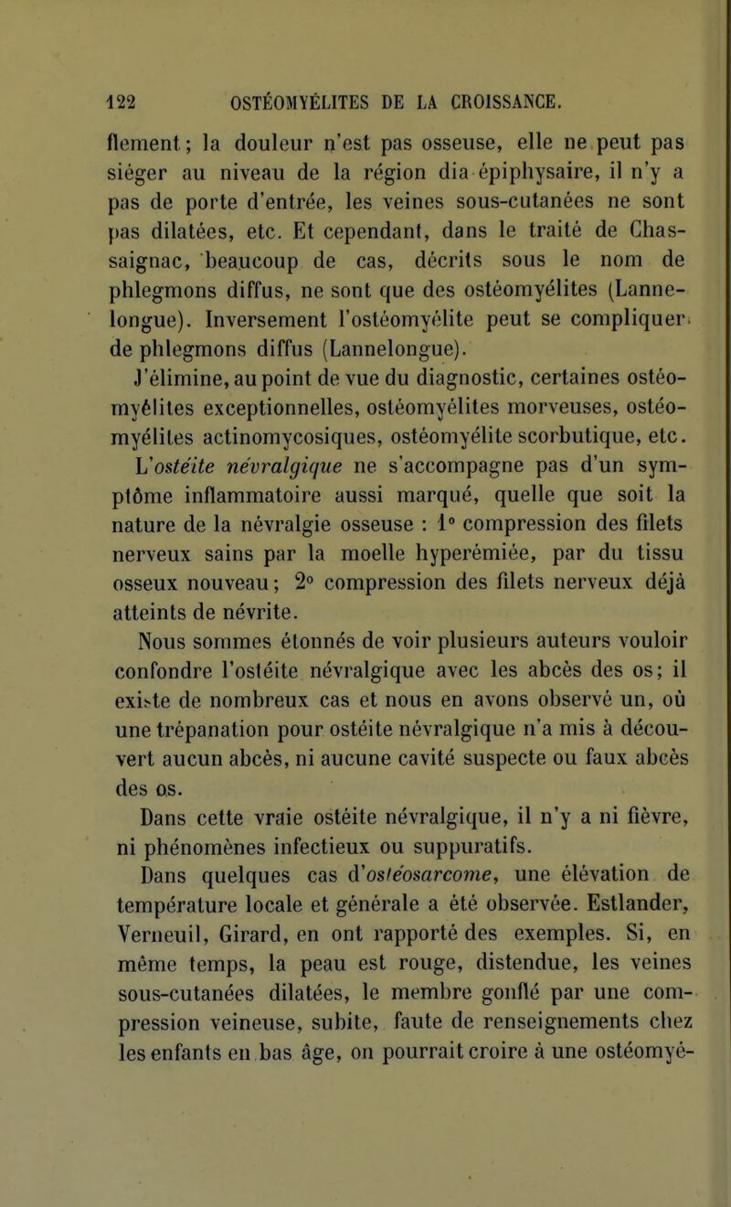 flement; la douleur n'est pas osseuse, elle ne peut pas siéger au niveau de la région dia épipiiysaire, il n'y a pas de porte d'entrée, les veines sous-cutanées ne sont pas dilatées, etc. Et cependant, dans le traité de Chas- saignac, beaucoup de cas, décrits sous le nom de phlegmons diffus, ne sont que des ostéomyélites (Lanne- longue). Inversement l'ostéomyélite peut se compliquer, de phlegmons diffus (Lannelongue). J'élimine, au point de vue du diagnostic, certaines ostéo- myélites exceptionnelles, ostéomyélites morveuses, ostéo- myélites actinomycosiques, ostéomyélite scorbutique, etc. L'ostéite névralgique ne s'accompagne pas d'un sym- ptôme inflammatoire aussi marqué, quelle que soit la nature de la névralgie osseuse : 1 compression des filets nerveux sains par la moelle hyperémiée, par du tissu osseux nouveau ; 2 compression des fdets nerveux déjà atteints de névrite. Nous sommes étonnés de voir plusieurs auteurs vouloir confondre l'ostéite névralgique avec les abcès des os; il exi.-'te de nombreux cas et nous en avons observé un, où une trépanation pour ostéite névralgique n'a mis à décou- vert aucun abcès, ni aucune cavité suspecte ou faux abcès des O.S. Dans cette vraie ostéite névralgique, il n'y a ni fièvre, ni phénomènes infectieux ou suppuratifs. Dans quelques cas d'osiéosarcome, une élévation de température locale et générale a été observée. Estlander, Verneuil, Girard, en ont rapporté des exemples. Si, en même temps, la peau est rouge, distendue, les veines sous-cutanées dilatées, le membre gonflé par une com- pression veineuse, subite, faute de renseignements chez les enfants en bas âge, on pourrait croire à une ostéomyé-