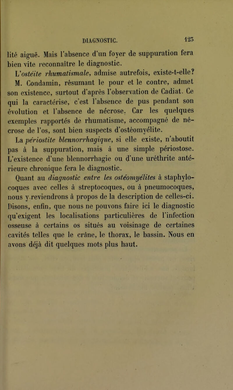 125 lité aiguë. Mais l'absence d'un foyer de suppuration fera bien vite reconnaître le diagnostic. Vostéite rhumatismale, admise autrefois, existe-t-elle? M. Condamin, résumant le pour et le contre, admet son existence, surtout d'après l'observation de Cadiat. Ce qui la caractérise, c'est l'absence de pus pendant son évolution et l'absence de nécrose, Car les quelques exemples rapportés de rhumatisme, accompagné de né- crose de l'os, sont bien suspects d'ostéomyélite. La pe'riostite blennorrhagique, si elle existe, n'aboutit pas à la suppuration, mais à une simple périostose. L'existence d'une blennorrhagie ou d'une uréthrite anté- rieure chronique fera le diagnostic. Quant au diagnostic entre les ostéomyélites à staphylo- coques avec celles à streptocoques, ou à pneumocoques, nous y.reviendrons à propos de la description de celles-ci. Disons, enfin, que nous ne pouvons faire ici le diagnostic qu'exigent les localisations particulières de l'infection osseuse à certains os situés au voisinage de certaines cavités telles que le crâne, le thorax, le bassin. Nous en avons déjà dit quelques mots plus haut.