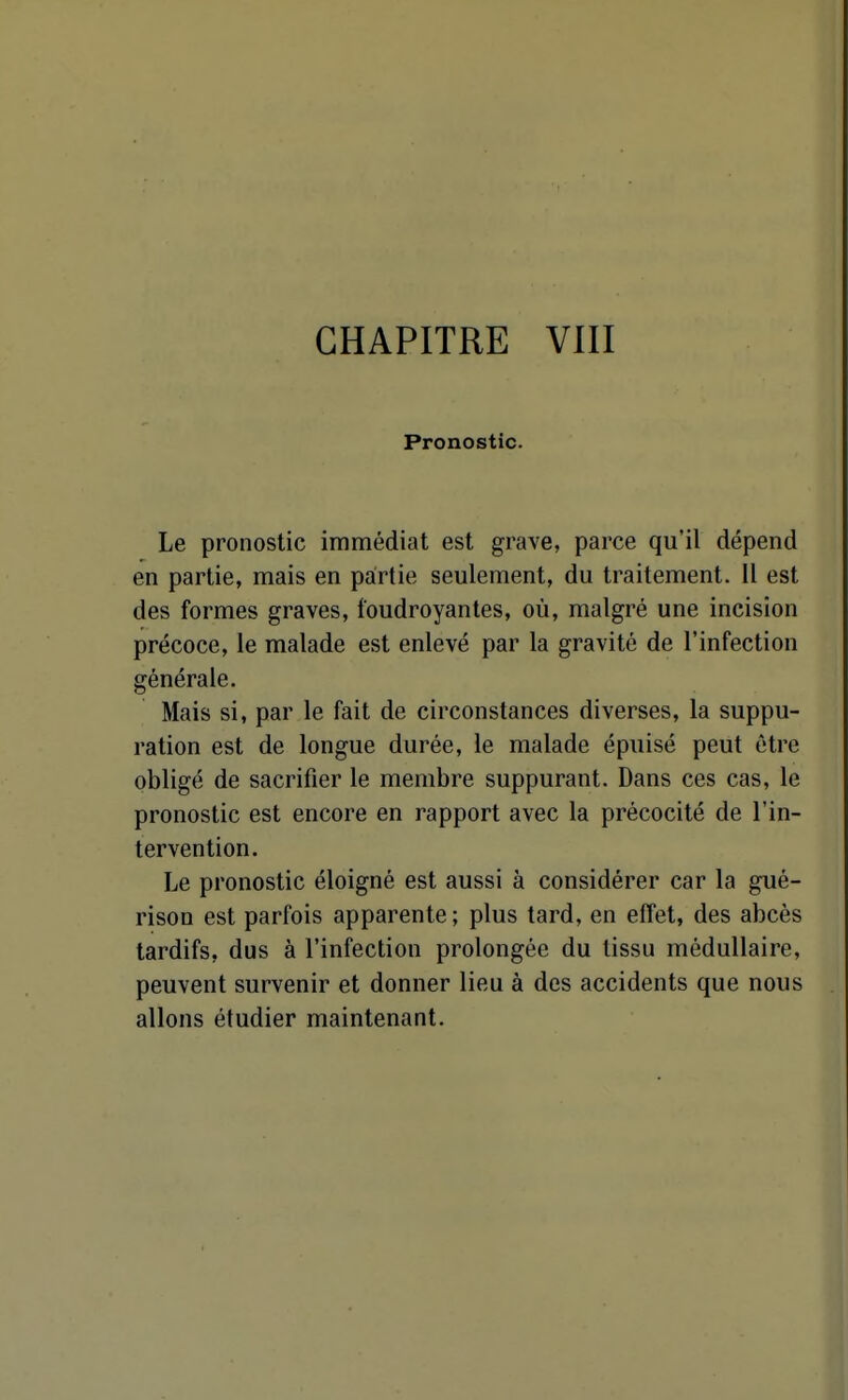 Pronostic. Le pronostic immédiat est grave, parce qu'il dépend en partie, mais en partie seulement, du traitement. 11 est des formes graves, foudroyantes, où, malgré une incision précoce, le malade est enlevé par la gravité de l'infection générale. Mais si, par le fait de circonstances diverses, la suppu- ration est de longue durée, le malade épuisé peut être obligé de sacrifier le membre suppurant. Dans ces cas, le pronostic est encore en rapport avec la précocité de l'in- tervention. Le pronostic éloigné est aussi à considérer car la gué- rison est parfois apparente; plus tard, en effet, des abcès tardifs, dus à l'infection prolongée du tissu médullaire, peuvent survenir et donner lieu à des accidents que nous allons étudier maintenant.