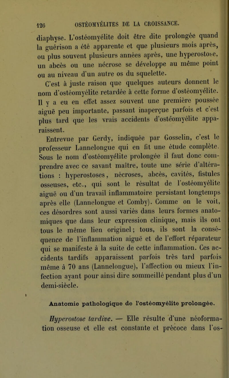 diaphyse. L'ostéomyélite doit être dite prolongée quand la guérison a été apparente et que plusieurs mois après, ou plus souvent plusieurs années après, une hyperostote, un abcès ou une nécrose se développe au même point ou au niveau d'un autre os du squelette. C'est à juste raison que quelques auteurs donnent le nom d'ostéomyélite retardée à cette forme d'ostéomyélite. Il y a eu en effet assez souvent une première poussée aiguë peu importante, passant inaperçue parfois et c'est plus tard que les vrais accidents d'ostéomyélite appa- raissent. Entrevue par Gerdy, indiquée par Gosselin, c'est le professeur Lannelongue qui en fit une étude complète. Sous le nom d'ostéomyélite prolongée il faut donc com- prendre avec ce savant maître, toute une série d'altéra- tions : hyperostoses, nécroses, abcès, cavités, fistules osseuses, etc., qui sont le résultat de l'ostéomyélite aiguë ou d'un travail inflammatoire persistant longtemps après elle (Lannelongue et Comby). Comme on le voit, ces désordres sont aussi variés dans leurs formes anato- miques que dans leur expression clinique, mais ils ont tous le même lien originel; tous, ils sont la consé- quence de l'inflammation aiguë et de l'effort réparateur qui se manifeste à la suite de cette inflammation. Ces ac- cidents tardifs apparaissent parfois très tard parfois même à 70 ans (Lannelongue), l'affection ou mieux l'in- fection ayant pour ainsi dire sommeillé pendant plus d'un demi-siécle. Anatomie pathologique de l'ostéomyélite prolongée. Hyperostose tardive. — Elle résulte d'une néoforma- tion osseuse et elle est constante et précoce dans l'os-