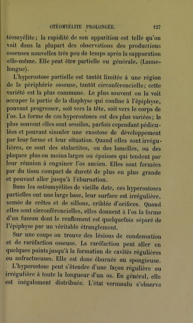 « téomyélite ; la rapidité de son apparition est telle qu'on voit dans la plupart des observations des produclions osseuses nouvelles très peu de temps après la suppuration elle-même. Elle peut être partielle ou générale. (Lanne- longue). L'hyperostose partielle est tantôt limitée à une région de la périphérie osseuse, tantôt circonférencielle; cette variété est la plus commune. Le plus souvent on la voit occuper la partie de la diaphyse qui confine à l'épiphyse, pouvant progresser, soit vers la têle, soit vers le corps de l'os. La forme de ces hyperostoses est des plus variées; le plus souvent elles sont sessiles, parfois cependant pédicu- lées et pouvant simuler une exostose de développement par leur forme et leur situation. Quand elles sontirrégu- liéres, ce sont des stalactites, ou des lamelles, ou des plaques plus ou moins larges ou épaisses qui tendent par leur réunion à engainer l'os ancien. Elles sont formées par du tissu compact de dureté de plus en plus grande et pouvant aller jusqu'à l'éburnation. Dans les ostéomyélites de vieille date, ces hyperostoses partielles ont une large base, leur surface est irréguliére, semée de crêtes et de sillons, criblée d'orifices. Quand elles sont circonférencielles, elles donnent à l'os la forme d'un fuseau dont le renflement est quelquefois séparé de l'épiphyse par un véritable étranglement. Sur une coupe on trouve des lésions de condensation et de raréfaction osseuse. La raréfaction peut aller en quelques pointsjusqu'à la formation de cavités régulières ou anfractueuses. Elle est donc éburnée ou spongieuse. L'hyperostose peut s'étendre d'une façon régulière ou irrégulière à toute la longueur d'un os. En général, elle est inégalement distribuée. L'état vermoulu s'observe