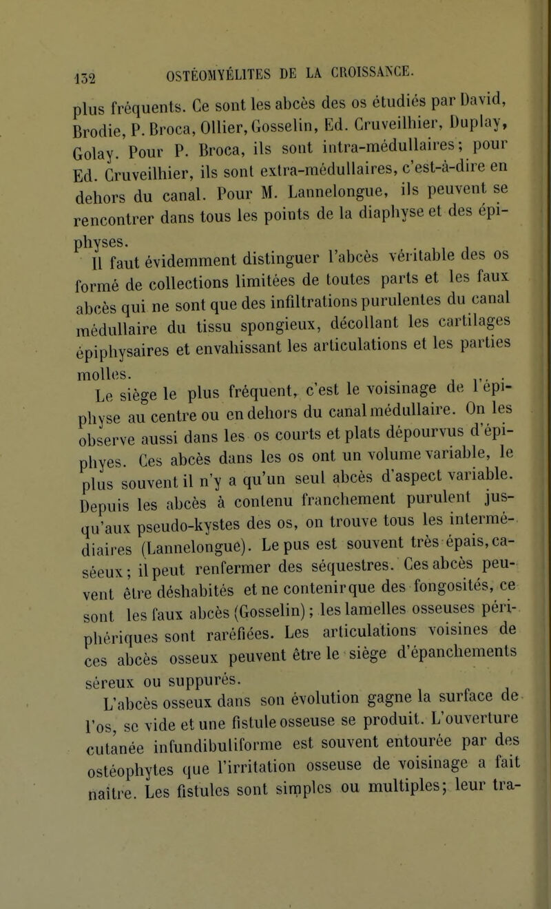 plus fréquents. Ce sont les abcès des os étudiés par David, Brodie, P. Broca, OUier, Gosselin, Ed. Cruveilhier, Duplay, Golay.'pour P. Broca, ils sont intra-méduUaires; pour Ed. Cruveilhier, ils sont extra-médullaires, c'est-à-dire en dehors du canal. Pour M. Lannelongue, ils peuvent se rencontrer dans tous les points de la diaphyse et des épi- physes. Il faut évidemment distinguer l'abcès véritable des os formé de collections limitées de toutes parts et les faux abcès qui ne sont que des infiltrations purulentes du canal médullaire du tissu spongieux, décollant les cartilages épiphysaires et envahissant les articulations et les parties molles. j r- • Le siège le plus fréquent, c'est le voisinage de 1 epi- physe au centre ou en dehors du canal médullaire. On les observe aussi dans les os courts et plats dépourvus d'épi- phyes. Ces abcès dans les os ont un volume variable, le plus souvent il n'y a qu'un seul abcès d'aspect variable. Depuis les abcès à conlenu franchement purulent jus- qu'aux pseudo-kystes des os, on trouve tous les intermé- diaires (Lannelongue). Le pus est souvent très épais,ca- séeux; il peut renfermer des séquestres. Ces abcès peu- vent être déshabités et ne contenir que des fongosités, ce sont les faux abcès (Gosselin) ; les lamelles osseuses péri- phériques sont raréfiées. Les articulations voisines de ces abcès osseux peuvent être le siège d'épanchements séreux ou suppurés. L'abcès osseux dans son évolution gagne la surface de l'os, se vide et une fistule osseuse se produit. L'ouverture cutanée infundibuliforme est souvent entourée par des ostéophytes que l'irritation osseuse de voisinage a fait naître. Les fistules sont simples ou multiples; leur tra- I