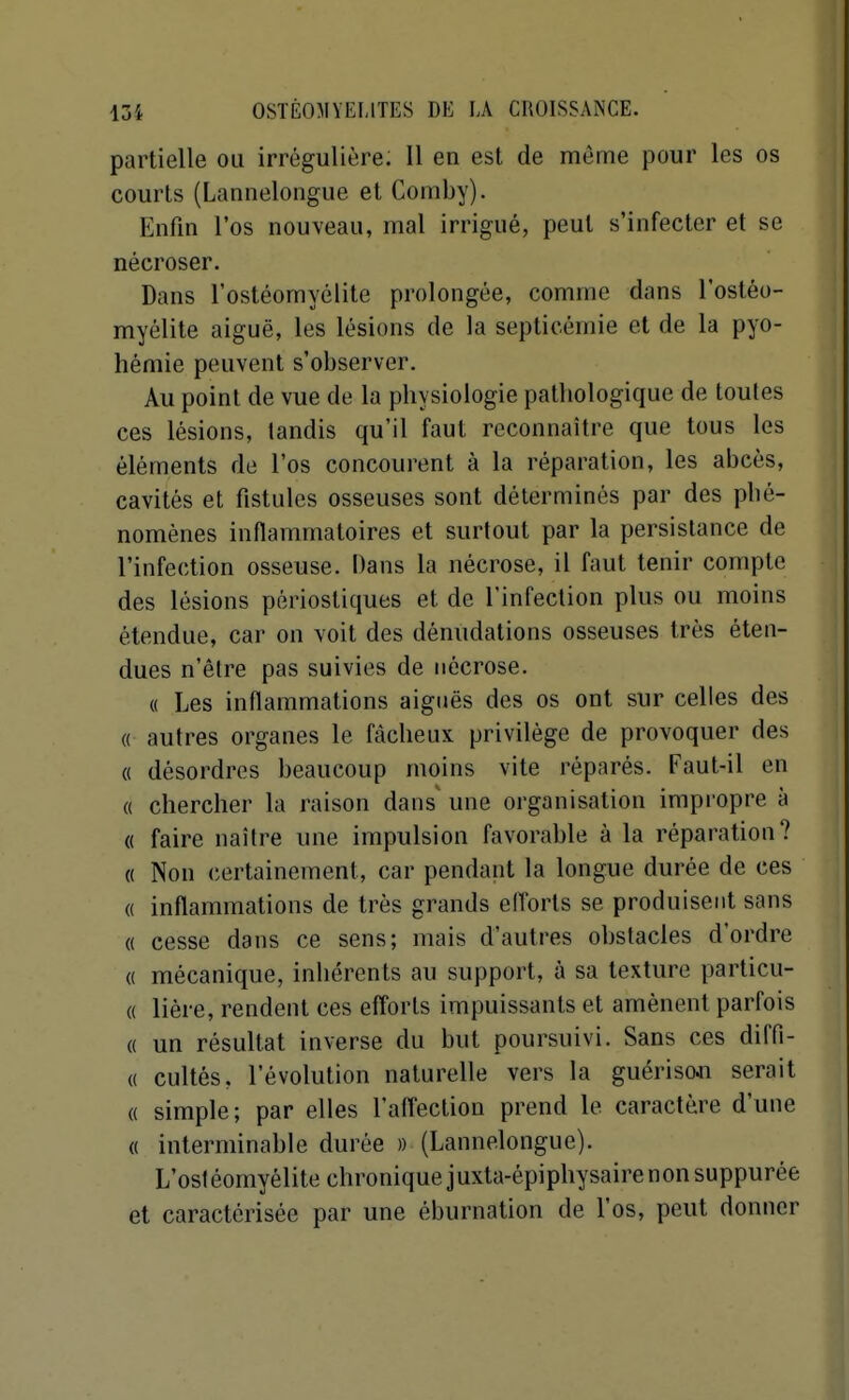 partielle ou irrégulière. Il en est de même pour les os courts (Lannelongue et Comby). Enfin l'os nouveau, mal irrigué, peut s'infecter et se nécroser. Dans l'ostéomyélite prolongée, comme dans l'ostéo- myélite aiguë, les lésions de la septicémie et de la pyo- hémie peuvent s'observer. Au point de vue de la physiologie pathologique de toutes ces lésions, tandis qu'il faut reconnaître que tous les éléments de l'os concourent à la réparation, les abcès, cavités et fistules osseuses sont déterminés par des phé- nomènes inflammatoires et surtout par la persistance de l'infection osseuse. Dans la nécrose, il faut tenir compte des lésions périostiques et de l'infection plus ou moins étendue, car on voit des dénudations osseuses très éten- dues n'être pas suivies de nécrose. « Les inflammations aiguës des os ont sur celles des « autres organes le fâcheux privilège de provoquer des « désordres beaucoup moins vite réparés. Faut-il en « chercher la raison dans' une organisation impi'opre à « faire naître une impulsion favorable à la réparation? « Non (certainement, car pendant la longue durée de ces « inflammations de très grands elTorts se produisent sans « cesse dans ce sens; mais d'autres obstacles d'ordre (( mécanique, inhérents au support, à sa texture particu- « liére, rendent ces efforts impuissants et amènent parfois « un résultat inverse du but poursuivi. Sans ces diffi- (( cultés, l'évolution naturelle vers la guérisoji serait « simple; par elles l'affection prend le caractère d'une « interminable durée » (Lannelongue). L'ost éomyélite chronique j uxta-épiphysaire non suppurée et caractérisée par une éburnation de l'os, peut donner