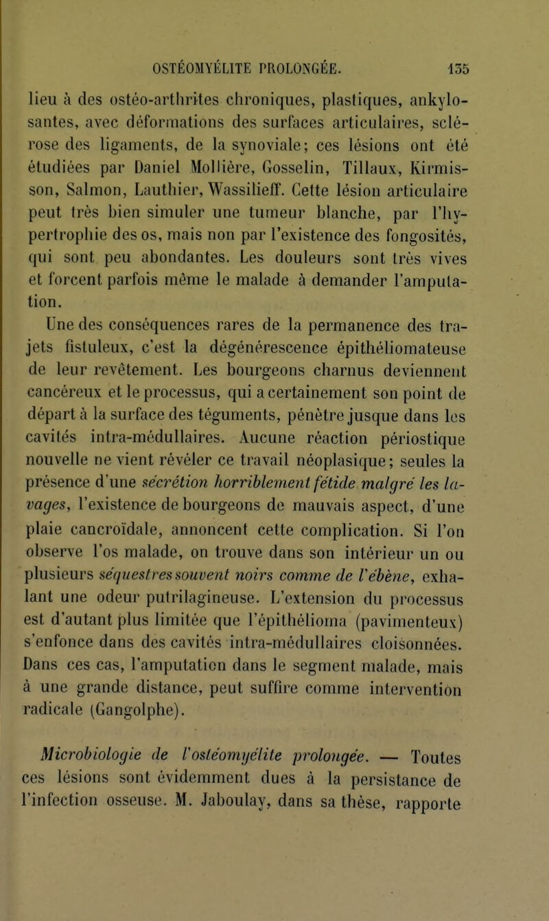 lieu à des ostéo-arthrites chroniques, plastiques, ankylo- santes, avec déformations des surfaces articulaii-es, sclé- rose des ligaments, de la synoviale; ces lésions ont été étudiées par Daniel Mollière, Gosselin, Tillaux, Kirmis- son, Salmon, Lauthier, Wassilieff. Cette lésion articulaire peut très bien simuler une tumeur blanche, par l'iiy- pertropliie des os, mais non par l'existence des fongosités, qui sont peu abondantes. Les douleurs sont très vives et forcent parfois même le malade à demander l'amputa- tion. Une des conséquences rares de la permanence des tra- jets fistuleux, c'est la dégénérescence épithéliomateuse de leur revêtement. Les bourgeons charnus deviennent cancéreux et le processus, qui a certainement son point de départ à la surface des téguments, pénètre jusque dans les cavités intra-médullaires. Aucune réaction périostique nouvelle ne vient révéler ce travail néoplasique; seules la présence d'une sécrétion horriblement fétide malgré les la- vages, l'existence de bourgeons de mauvais aspect, d'une plaie cancroïdale, annoncent cette complication. Si l'on observe l'os malade, on trouve dans son intérieur un ou plusieurs séquestres souvent noirs comme de Véhène, exha- lant une odeur putrilagineuse. L'extension du processus est d'autant plus limitée que l'épithélioma (pavimenteux) s'enfonce dans des cavités intra-médullaires cloisonnées. Dans ces cas, l'amputation dans le segment malade, mais à une grande distance, peut suffire comme intervention radicale (Gangolphe). Microbiologie de l'osléomi/élite prolongée. — Toutes ces lésions sont évidemment dues à la persistance de l'infection osseuse. M. Jaboulay, dans sa thèse, rapporte