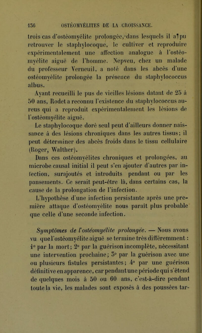 trois cas d'ostéomyélito prolongée,-dans lesquels il alpii i-etroiiver le staphylocoque, le cultiver et reproduire expérimentalement une affection analogue à l'ostéo- myélite aiguë de l'homme. Nepveu, chez un malade du professeur Verneuil, a noié dans les abcès d'une ostéomyélite prolongée la présence du staphylococcus albus. Ayant recueilli le pus de vieilles lésions datant de 25 à 50 ans, Rodet a reconnu l'existence du staphylococcus au- reus qui a reproduit expérimentalement les lésions de l'ostéomyélite aiguë. Le staphylocoque doré seul peut d'ailleurs donner nais- sance à des lésions chroniques dans les autres tissus; il peut déterminer des abcès froids dans le tissu cellulaire (lioger, Walther). Dans ces ostéomyélites chroniques et prolongées, au microbe causal initial il peut s'en ajouter d'autres par in- lection, surajoutés et introduits pendant ou par les pansements. Ce serait peut-être là, dans certains cas, la cause de la prolongation de l'infection. L'hypothèse d'une infection persistante après une pre- mière attaque d'ostéomyélite nous paraît plus probable que celle d'une seconde infection. Symptômes de Cosle'omyélite prolongée. — Nous avons vu quel'ostéomyélite aiguë se termine très différemment : l par la mort; 2 par la guérisonincomplète, nécessitant une intervention prochaine; 3° par la guérison avec une ou plusieurs fistules persistantes ; ¥ par une guérison définitive en apparence, car pendantune période qui s'étend de quelques mois à 50 ou 60 ans, c'est-à-dire pendant toute la vie, les malades sont exposés à des poussées tar-