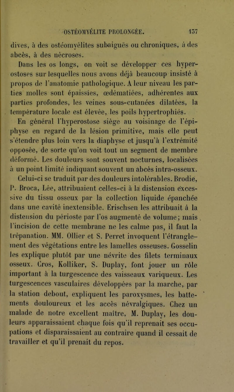 dives, à des ostéomyélites subaiguës ou chroniques, a des abcès, à des nécroses. Dans les os longs, on voit se développer ces hyper- ostosps sur lesquelles nous avons déjà beaucoup insisté à propos de l'anatoniie pathologique. A leur niveau les par- lies molles sont épaissies, œdémaliées, adhérenles aux parties profondes, les veines sous-cutanées dilatées, la température locale est élevée, les poils hypertrophiés. En général l'hyperostose siège au voisinage de l'épi- physe en regard de la lésion primitive, mais elle peut s'étendre plus loin vers la diaphyse et jusqu'à l'extrémité opposée, de sorte qu'on voit tout un segment de membre déformé. Les douleurs sont souvent nocturnes, locahsées à un point limité indiquant souvent un abcès intra-osseux. Celui-ci se traduit par des douleurs intolérables. Brodie, 1*. Broca, Lée, attribuaient celles-ci à la distension exces- sive du tissu osseux par la collection liquide épanchée dans une cavité inextensible. Erischsen les attribuait à la distension du périoste par l'os augmenté de volume; mais l'incision de cette membrane ne les calme pas, il faut la trépanation. MM. Ollier et S. Perret invoquent l'étrangle- ment des végétations entre les lamelles osseuses. Gosselin les explique plutôt par une névrite des filets terminaux osseux. Oros, Kolliker, S. Duplay, font jouer un rôle important à la turgescence des vaisseaux variqueux. Les turgescences vasculaires développées par la marche, par la station debout, expliquent les paroxysmes, les batte- ments douloureux et les accès névralgiques. Chez un malade de notre excellent maître, M. Duplay, les dou- leurs apparaissaient chaque fois qu'il reprenait ses occu- pations et disparaissaient au contraire quand il cessait de travailler et qu'il prenait du repos.