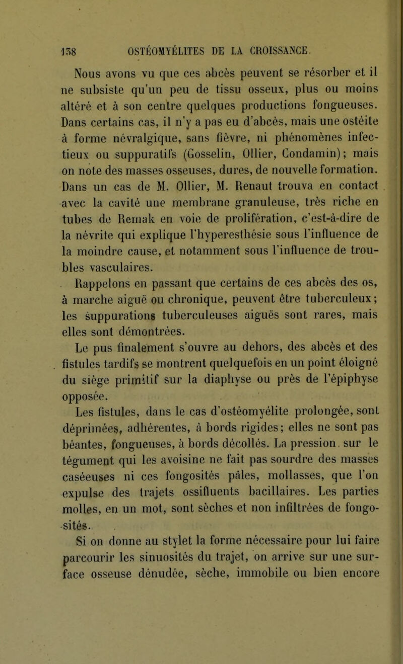 Nous avons vu que ces abcès peuvent se résorber et il ne subsiste qu'un peu de tissu osseux, plus ou moins altéré et à son centre quelques productions fongueuses. Dans certains cas, il n'y a pas eu d'abcès, mais une ostéite à forme névralgique, sans fièvre, ni phénomènes infec- tieux ou suppuratifs (Gosselin, Ollier, Condamin); mais on note des masses osseuses, dures, de nouvelle formation. Dans un cas de M. Ollier, M. Renaut trouva en contact avec la cavité une membrane granuleuse, très riche en tubes de Remak en voie de prolifération, c'est-à-dire de la névrite qui explique l'hyperesthésie sous l'influence de la moindre cause, et notamment sous l'influence de trou- bles vasculaires. Rappelons en passant que certains de ces abcès des os, à marche aiguë ou chronique, peuvent être tuberculeux; les suppurations tuberculeuses aiguës sont rares, mais elles sont démontrées. Le pus fmalement s'ouvre au dehors, des abcès et des fistules tardifs se montrent quelquefois en un point éloigné du siège primitif sur la diaphyse ou près de l'épiphyse opposée. Les fistules, dans le cas d'ostéomyélite prolongée, sont déprimées, adhérentes, à bords rigides; elles ne sont pas béantes, fongueuses, à bords décollés. La pression sur le tégument qui les avoisine ne fait pas sourdre des masses caséeuses ni ces fongosités pâles, mollasses, que l'on expulse des trajets ossifluents bacillaires. Les parties molles, en un mot, sont sèches et non infiltrées de fongo- sités. Si on donne au stylet la forme nécessaire pour lui faire parcourir les sinuosités du trajet, on arrive sur une sur- face osseuse dénudée, sèche, immobile ou bien encore