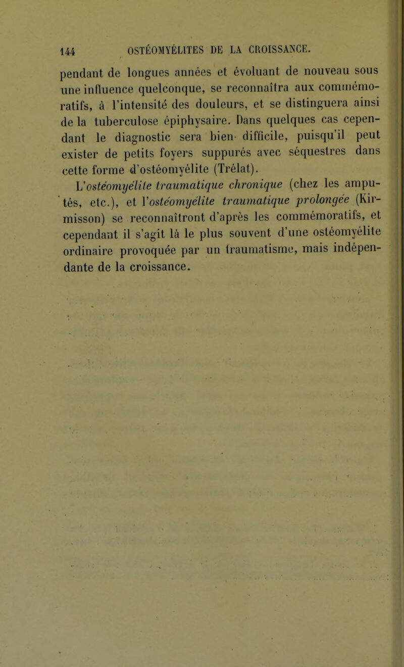 pendant de longues années et évoluant de nouveau sous une influence quelconque, se reconnaîtra aux commémo- ratifs, à l'intensité des douleurs, et se distinguera ainsi de la tuberculose épiphysaire. Dans quelques cas cepen- dant le diagnostic sera bien- difficile, puisqu'il peut exister de petits foyers suppurés avec séquestres dans cette forme d'ostéomyélite (Trélat). Vostéomyélite traumatique chronique (chez les ampu- tés, etc.), et Vostéomyélite traumatique prolongée (Kir- misson) se reconnaîtront d'après les commémoratifs, et cependant il s'agit là le plus souvent d'une ostéomyélite ordinaire provoquée par un traumatisme, mais indépen- dante de la croissance.