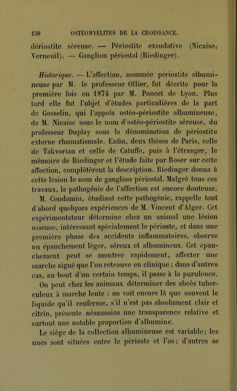 dériostite séreuse. — Périoslite exsudative (Nicaiscj Verneuil). — Ganglion périoslal (Riedinger). Historique. — L'affection, nommée périoslite albumi- neuse par M. le professeur 01 lier, fut décrite pour la première fois en 1874 par M. Poncet de Lyon. Plus lard elle fut l'objet d'études particulières de la part de Gosselin, qui l'appela ostéo-périoslite albumineuse, de M. Nicaise sous le nom d'ostéo-périostite séreuse, du professeur Duplay sous la dénomination de périostite externe rhumatismale. Enfin, deux thèses de Paris, celle de Takvorian et celle de Catuffe, puis à l'étranger, le mémoire de Riedinger et l'étude faite par Roser sur celte affection, complétèrent la description. Biedinger donna à cette lésion le nom de ganglion périostal. Malgré tous ces ti avaux, la pathogénie de l'affection est encore douteuse. M. Condamin, étudiant cette pathogénie, rappelle tout d'abord quelques expériences de M. Vincent d'Alger. Cet expérimentateur détermine chez un animal une lésion osseuse, intéressant spécialement le périoste, et dans une première phase des accidents inflammatoires, observe un épanchement léger, séreux et albumineux. Cet épan- cliement peut se montrer rapidement, affecter une marche aiguë que l'on retrouve en clinique ; dans d'autres cas, au bout d'un certain temps, il passe à la purulence. On peut chez les animaux déterminer des abcès tuber- culeux à marche lente : on voit encore là que souvent le liquide qu'il renferme, s'il n'est pas absolument clair et citrin, présente néanmoins une transparence relative et surtout une notable proportion d'albumine. Le siège de la collection albumineuse est variable; les unes sont situées entre le périoste et l'os; d'autres se