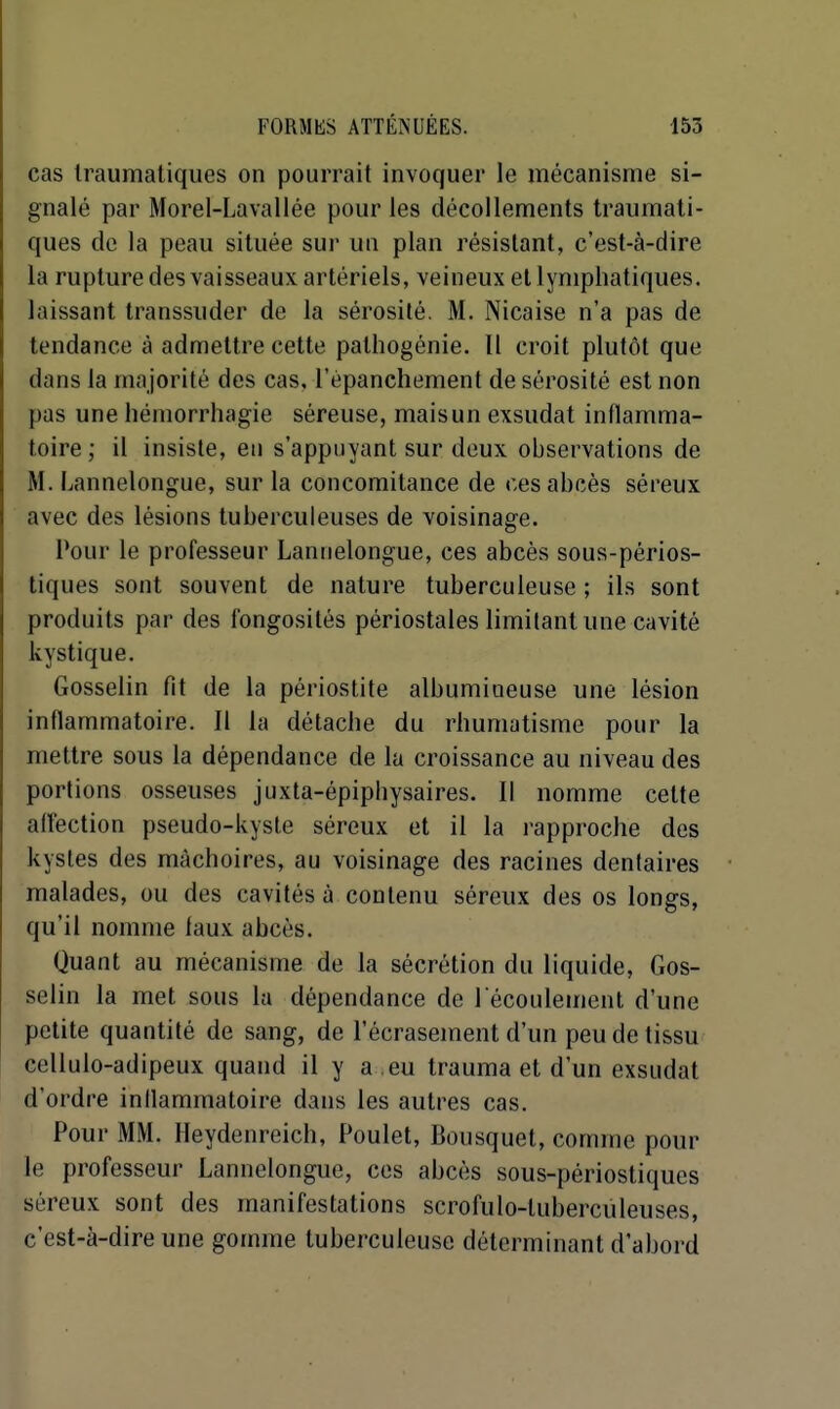 cas Iraumatiques on pourrait invoquer le mécanisme si- gnalé par Morel-Lavallée pour les décollements Iraumati- ques de la peau située sur un plan résistant, c'est-à-dire la rupture des vaisseaux artériels, veineux et lymphatiques, laissant Iranssuder de la sérosité. M. Nicaise n'a pas de tendance à admettre cette palliogénie. Il croit plutôt que dans la majorité des cas, l'èpanchement de sérosité est non pas une hémorrhagie séreuse, mais un exsudât inflamma- toire; il insiste, en s'appuyant sur deux observations de M. Lannelongue, sur la concomitance de ces abcès séreux avec des lésions tuberculeuses de voisinage. Pour le professeur Lannelongue, ces abcès sous-périos- tiques sont souvent de nature tuberculeuse ; ils sont produits par des fongosités périostales limitant une cavité kystique. Gosselin fit de la périostite albumioeuse une lésion inflammatoire. Il la détache du rhumatisme pour la mettre sous la dépendance de la croissance au niveau des portions osseuses juxta-épiphysaires. Il nomme cette affection pseudo-kyste séreux et il la i-approche des kystes des mâchoires, au voisinage des racines dentaires malades, ou des cavités à contenu séreux des os longs, qu'il nomme faux abcès. Quant au mécanisme de la sécrétion du liquide, Gos- selin la met sous la dépendance de 1 écoulement d'une petite quantité de sang, de l'écrasement d'un peu de tissu cellulo-adipeux quand il y a eu Irauma et d'un exsudât d'ordre inllammatoire dans les autres cas. Pour MM. Heydenreich, Poulet, Bousquet, comme pour le professeur Lannelongue, ces abcès sous-périostiques séreux sont des manifestations scrofulo-luberculeuses, c'est-à-dire une gomme tuberculeuse déterminant d'abord