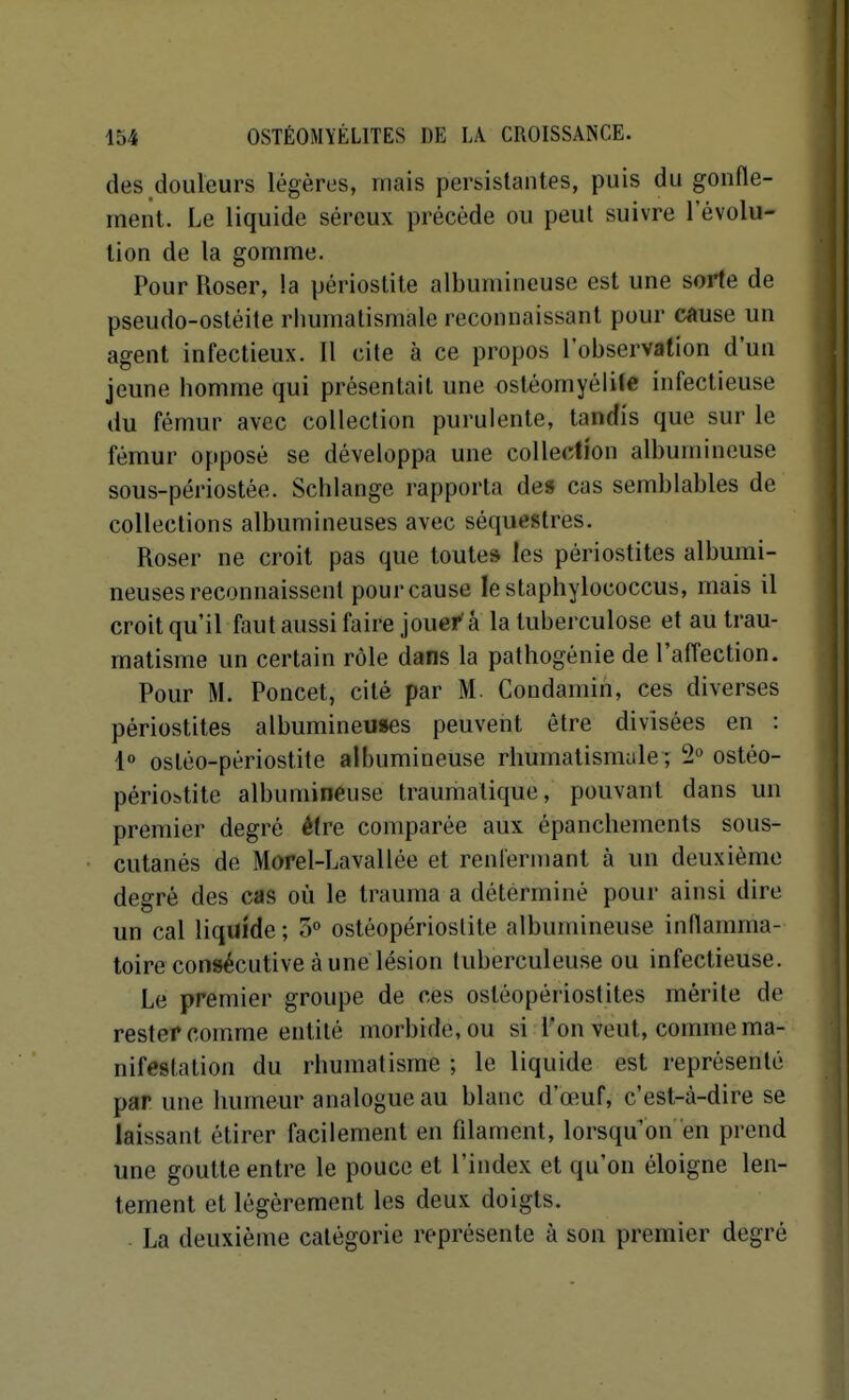 des douleurs légères, mais persistantes, puis du gonfle- ment. Le liquide séreux précède ou peut suivre l'évolu- tion de la gomme. Pour Roser, la périostite albumineuse est une sorte de pseudo-ostéite rhumatismale reconnaissant pour cause un agent infectieux. Il cite à ce propos l'observation d'un jeune homme qui présentait une ostéomyélite infectieuse du fémur avec collection purulente, tandis que sur le fémur opposé se développa une collection albumineuse sous-périostée. Schlange rapporta des cas semblables de collections albumineuses avec séquestres. Roser ne croit pas que toutes les périostites albumi- neuses reconnaissent pour cause le staphylococcus, mais il croit qu'il faut aussi faire jouer'â la tuberculose et au trau- matisme un certain rôle dans la pathogénie de l'affection. Pour M. Poncet, cité par M. Coudamin, ces diverses périostites albumineuses peuvent être divisées en : 1 ostéo-périostite albumineuse rhumatismale ; 2° osléo- périobtite albumineuse traumalique, pouvant dans un premier degré être comparée aux épanchements sous- cutanés de Morel-Lavallée et renfermant à un deuxième degré des cas où le trauma a déterminé pour ainsi dire un cal liquide ; 5° ostéopérioslite albumineuse inflamma- toire consécutive à une lésion tuberculeuse ou infectieuse. Le premier groupe de ces ostéopériostiles mérite de rester comme entité morbide, ou si l'on veut, comme ma- nifestation du rhumatisme ; le liquide est représenté par une humeur analogue au blanc d'œuf, c'est-à-dire se laissant étirer facilement en filament, lorsqu'on en prend une goutte entre le pouce et l'index et qu'on éloigne len- tement et légèrement les deux doigts. . La deuxième catégorie représente à son premier degré