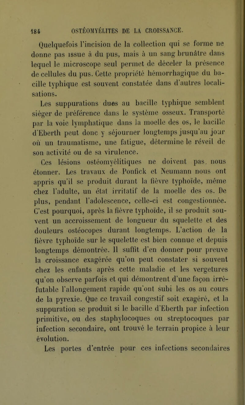 Quelquefois l'incision de la collection qui se forme ne donne pas issue à du pus, mais à un sang brunâtre dans lequel le microscope seul permet de déceler la pi'ésence de cellules du pus. Cette propriété hémorrhagique du ba- cille lyphique est souvent constatée dans d'autres locali- sations. Les suppurations dues au bacille typhique semblent siéger de préférence dans le système osseux. Transporté par la voie lymphatique dans la moelle des os, le bacille d'Eberth peut donc y séjourner longtemps jusqu'au jour où un traumatisme, une fatigue, détermine le réveil de son activité ou de sa virulence. Ces lésions osléomyélitiques ne doivent pas, nous étonner. Les travaux de Ponfick et Neumann nous ont appris qu'il se produit durant la fièvre typhoïde, même chez l'adulte, un état irrilatif de la moelle des os. De plus, pendant l'adolescence, celle-ci est congestionnée. C'est pourquoi, après la fièvre typhoïde, il se produit sou- vent un accroissement de longueur du squelette et des douleurs ostéocopes durant longtemps. L'action de la fièvre typhoïde sur le squelette est bien connue et depuis longtemps démontrée. Il suffit d'en donner pour preuve la croissance exagérée qu'on peut constater si souvent chez les enfants après cette maladie et les vergetures qu'on observe parfois et qui démontrent d'une façon irré- futable l'allongement rapide qu'ont subi les os au cours de la pyrexie. Que ce travail congestif soit exagéré, et la suppuration se produit si le bacille d'Eberth par infection primitive, ou des staphylocoques ou streptocoques par infection secondaire, ont trouvé le terrain propice à leur évolution. Les portes d'entrée pour ces infections secondaires