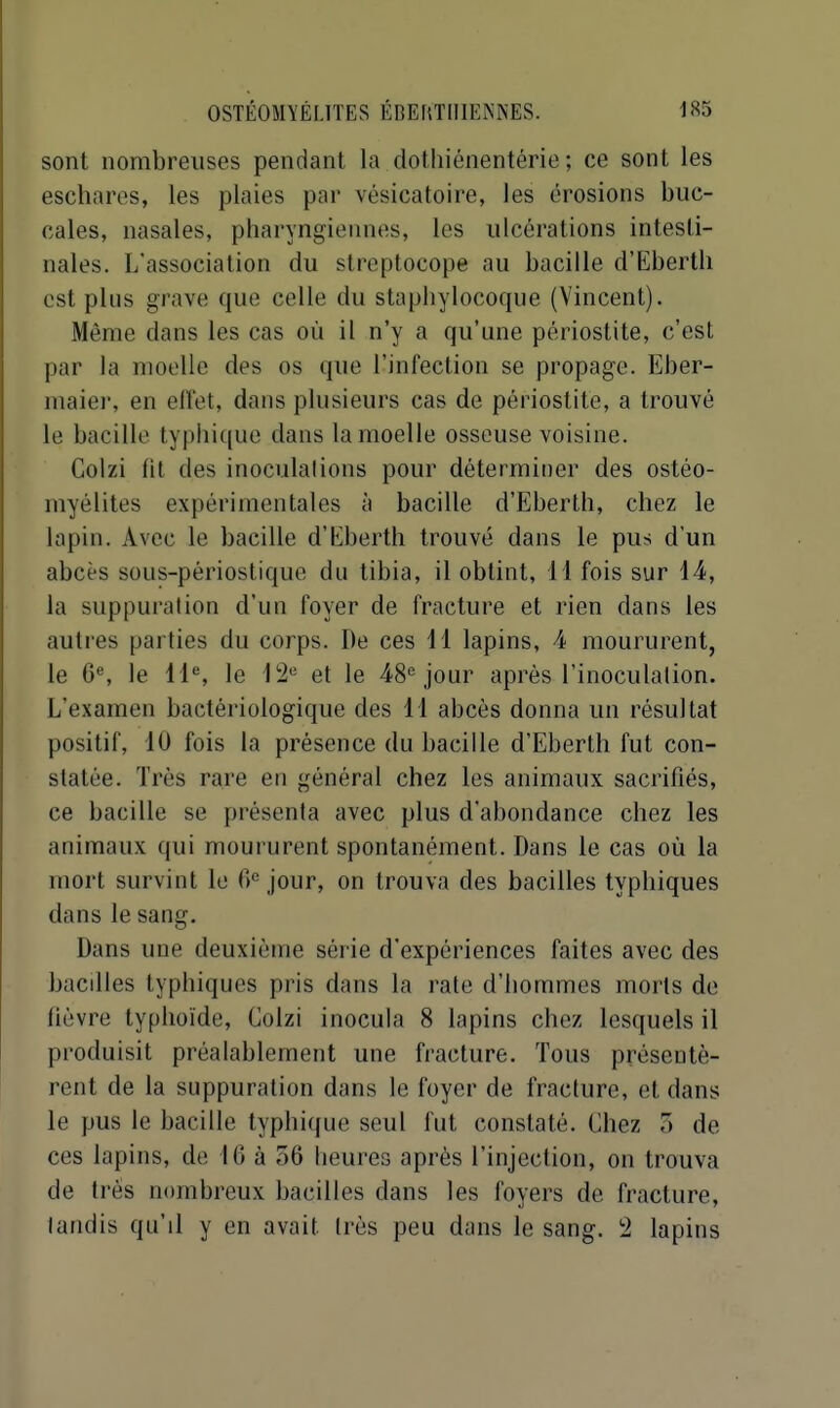 sont nombreuses pendant la dothiénentérie ; ce sont les escharos, les plaies par vésicatoire, les érosions buc- cales, nasales, pharyngiennes, les ulcérations intesti- nales. L'association du streptocope au bacille d'Eberth est plus grave que celle du staphylocoque (Vincent). Même dans les cas où il n'y a qu'une périostite, c'est par la moelle des os que l'infection se propage. Eber- maier, en eiïet, dans plusieurs cas de périostite, a trouvé le bacille typhiquc dans la moelle osseuse voisine. Colzi fit des inoculalions pour déterminer des ostéo- myélites expérimentales à bacille d'Eberth, chez le lapin. Avec le bacille d'Iiberth trouvé dans le pus d'un abcès sous-périoslique du tibia, il obtint, 11 fois sur 44, la suppuration d'un foyer de fracture et rien dans les autres parties du corps. De ces 41 lapins, 4 moururent, le 6®, le 11% le 12 et le 48''jour après l'inoculation. L'examen bactériologique des 11 abcès donna un résultat positif, 10 fois la présence du bacille d'Eberth fut con- statée. Très rare en général chez les animaux sacrifiés, ce bacille se présenta avec plus d'abondance chez les animaux qui moururent spontanément. Dans le cas où la mort survint le 0^ jour, on trouva des bacilles typhiques dans le sang. Dans une deuxième série d'expériences faites avec des bacdles typhiques pris dans la rate d'hommes morts de lièvre typhoïde, Colzi inocula 8 lapins chez lesquels il produisit préalablement une fracture. Tous présentè- rent de la suppuration dans le foyer de fracture, et dans le pus le bacille typhique seul fut constaté. Chez 5 de ces lapins, de 46 à 56 heures après l'injection, on trouva de très nombreux bacilles dans les foyers de fracture, tandis qu'il y en avait très peu dans le sang. 2 lapins