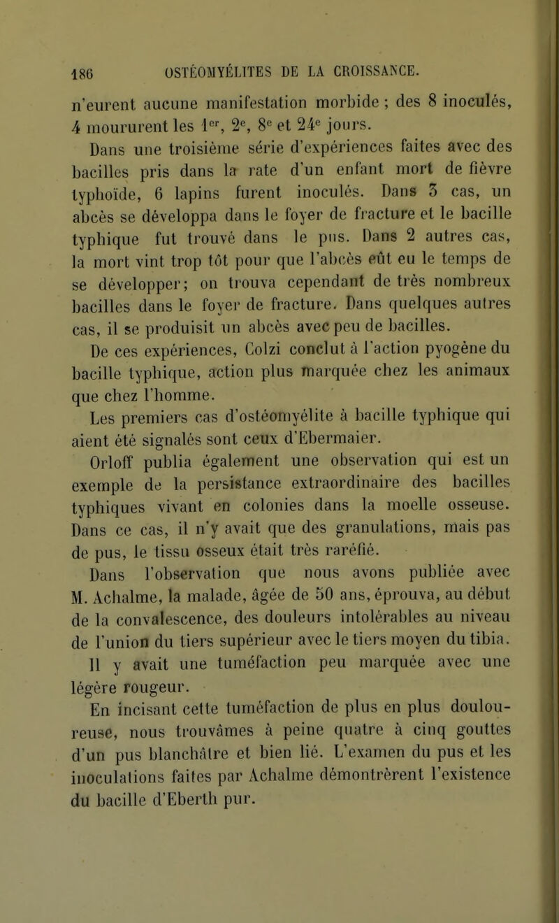 n'eurent aucune manifestation morbide ; des 8 inoculés, 4 moururent les 4, 2% 8^ et 24^ jours. Dans une troisième série d'expériences faites avec des bacilles pris dans la rate d'un enfant mort de fièvre typboïde, 6 lapins furent inoculés. Dans 3 cas, un abcès se développa dans le foyer de fracture et le bacille typhique fut trouvé dans le pus. Dans 2 autres cas, la mort vint trop tôt pour que l'abcès eût eu le temps de se développer; on trouva cependant de très nombreux bacilles dans le foyer de fracture. Dans quelques autres cas, il se produisit un abcès avec peu de bacilles. De ces expériences, Colzi conclut à l'action pyogène du bacille typhique, action plus marquée chez les animaux que chez l'homme. Les premiers cas d'ostéomyélite à bacille typhique qui aient été signalés sont ceux d'Ebermaier. Orloff publia également une observation qui est un exemple de la persistance extraordinaire des bacilles typhiques vivant en colonies dans la moelle osseuse. Dans ce cas, il n'y avait que des granulations, mais pas de pus, le tissu osseux était très raréfié. Dans l'observation que nous avons publiée avec M. Achalme, la malade, âgée de 50 ans, éprouva, au début de la convalescence, des douleurs intolérables au niveau de l'union du tiers supérieur avec le tiers moyen du tibia. 11 y avait une tuméfaction peu marquée avec une légère rougeur. En incisant cette tuméfaction de plus en plus doulou- reuse, nous trouvâmes à peine quatre à cinq gouttes d'un pus blanchâtre et bien lié. L'examen du pus et les inoculations faites par Achalme démontrèrent l'existence du bacille d'Eberth pur.