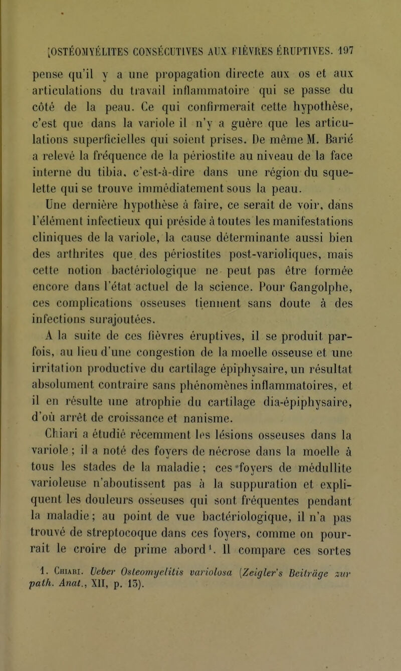 [OSTÉOMYÉLITES CONSÉCUTIVES AUX FIÈVRES ÉRUPTIVES. 107 pense qu'il y a une propagation directe aux os et aux articulations du travail inflammatoire qui se passe du côté de la peau. Ce qui confii'mcrait cette hypothèse, c'est que dans la variole il n'y a guère que les articu- lations superficielles qui soient prises. De même M. Barié a relevé la fréqueuce de la périostite au niveau de la face interne du tibia, c'est-à-dire dans une région du sque- lette qui se trouve immédiatement sous la peau. Une dernière hypothèse à faire, ce serait de voir, dans l'élément infectieux qui préside à toutes les manifestations cliniques de la variole, la cause déterminante aussi bien des arthrites que des périostites post-varioliques, mais cette notion bactériologique ne peut pas être formée encore dans l'état actuel de la science. Pour Gangolphe, ces complications osseuses tiennent sans doute à des infections surajoutées. A la suite de ces fièvres éruptives, il se produit par- fois, au lieu d'une congestion de la moelle osseuse et une irritation productive du cartilage épiphysaire, un résultat absolument contraire sans phénomènes inflammatoires, et il en résulte une atrophie du cartilage dia-épiphysaire, d'où arrêt de croissance et nanisme. Chiari a étudié récemment les lésions osseuses dans la variole ; il a noté des foyers de nécrose dans la moelle à tous les stades de la maladie; ces-foyers de méduHite varioleuse n'aboutissent pas à la suppuration et expli- quent les douleurs osseuses qui sont fréquentes pendant la maladie ; au point de vue bactériologique, il n'a pas trouvé de streptocoque dans ces foyers, comme on pour- rait le croire de prime abord'. Il compare ces sortes 1. CiiiAïu. Veber Osleoniyelitis variolosa [Zeigler's Beilrâge zitr path. Anat., XII, p. 13).