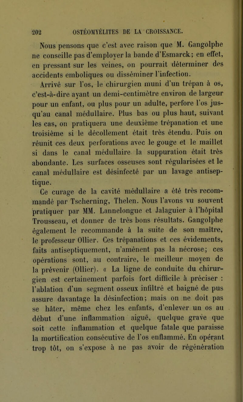 Nous pensons que c'est avec raison que M. Gangolphe ne conseille pas d'employer la bande d'Esmarck; en effet, en pressant sur les veines, on pourrait déterminer des accidents eraboliques ou disséminer l'infection. Arrivé sur l'os, le chirurgien muni d'un trépan à os, c'est-à-dire ayant un demi-centimètre environ de largeur pour un enfant, ou plus pour un adulte, perfore l'os jus- qu'au canal médullaire. Plus bas ou plus haut, suivant les cas, on pratiquera une deuxième trépanation et une troisième si le décollement était très étendu. Puis on réunit ces deux perforations avec le gouge et le maillet si dans le canal médullaire la suppuration était très abondante. Les surfaces osseuses sont régularisées et le canal médullaire est désinfecté par un lavage antisep- tique. Ce curage de la cavité médullaire a été très recom- mandé par Tscherning, Thelen. Nous l'avons vu souvent pratiquer par MM. Lannelongue et Jalaguier à l'hôpital Trousseau, et donner de très bons résultats. Gangolphe également le recommande à la suite de son maître, le professeur Ollier. Ces trépanations et ces évidements, faits antiseptiquement, n'amènent pas la nécrose; ces opérations sont, au contraire, le meilleur moyen de la prévenir (Ollier). « La ligne de conduite du chirur- gien est certainement parfois fort difficile à préciser : l'ablation d'un segment osseux infiltré et baigné de pus assure davantage la désinfection; mais on ne doit pas se hâter, même chez les enfants, d'enlever un os au début d'une inflammation aiguë, quelque grave que soit celte inflammation et quelque fatale que paraisse la mortification consécutive de l'os enflammé. En opérant trop tôt, on s'expose à ne pas avoir de régénération